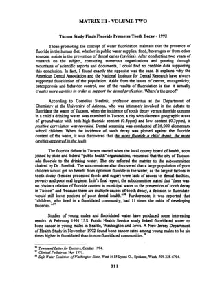 MATRIX I11 -VOLUME TWO
Tucson Study Finds FluoridePromotes Tooth Decay -1992
Those promoting the concept of water fluoridation maintain that the presence of
fluoridein the human diet, whether in public water supplies, food, beverages or fiom other
sources, assists in the prevention of dental caries (cavities). After conductingtwo years of
research on the subject, contacting numerous organizations and pouring through
mountains of scientific reports and documents, I could find no credible data supporting
this conclusion. In fact, I found exactly the opposite was the case. It explains why the
American Dental Association and the National Institute for Dental Research have always
supported fluoridation of the population. Aside from the issues of cancer, mutagenicity,
osteoporosis and behavior control, one of the results of fluoridation is that it actually
createsmore cavities in order to support the dentalprofession.Where's the proof3
According to Cornelius Steelink, professor emeritus at the Department of
Chemistry at the University of Arizona, who was intimately involved in the debate to
fluoridatethe water of Tucson, when the incidence of tooth decay versus fluoride content
in a child's drinking water was examined in Tucson, a city with discreate geographic areas
of groundwater with both high fluoride content (0.8ppm) and low content (0.3ppm), a
positive correlationwas revealed.Dental screening was conducted of 26,000 elementary
school children. When the incidence of tooth decay was plotted against the fluoride
content of the water, it was discovered that the more fluoride a child drank. the more
cavitiesw~earedin the teeth.
The fluoridedebate in Tucson started when the local county board of health, soon
joined by state and federal "public health"organizations, requestedthat the city of Tucson
add fluoride to the drinking water. The city refmed the mattter to the subcommittee
chaired by Dr. Steelink. The subcommitteealso discovered that a large population of poor
children would get no benefit fiom optimum fluoridein the water, as the largest factors in
tooth decay (besides processed foods and sugar) were lack of access to dental facilties,
poverty and poor oral hygiene. In it's finalreport, the subcommitteestated that 'there was
no obvious relation of fluoridecontent in municipal water to the prevention of tooth decay
in Tucson" and 'because there are multiple causes of tooth decay, a decision to fluoridate
would still leave pockets of poor dental health."36 Furthermore, it was reported that
"children, who lived in a fluoridated community, had 11 times the odds of developing
fluor~sis.'~'
Studies of young males and fluoridated water have produced some interesting
results. A February 1991 U.S. Public Health Sexvice study linked fluoridated water to
bone cancer in young males in Seattle, Washington and Iowa. A New Jersey Department
of Health Study in November 1992found bone cancer rates among young males to be six
times higher in fluoridatedthan in non-fluoridated c~mmunities.~~
36
TownsendLetterfor Doctors, October 1994.
37 ClinicalPediatrics, N w 1991.
38 SafeWaterCoalitionof WarhingtonState, West 5615 Lyonsa,Spokane,Wash. 509-328-6704.
 