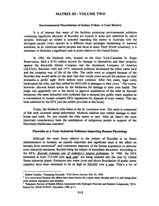 MATRIX I11 -VOLUME TWO
Environmental Fluoridationof Indian Tribes: A Case History
It is of interest that many of the facilities producing environmental pollution
containing significant amounts of fluorides are located in areas also inhabited by native
peoples. Although an exhibit is included regarding this matter in Australia with the
aborigine people [who operate in a diierent basal paradigm threatening to material
scientism, as do American native peoples and those in many Third World countries], it is
necessary to illustratea significant case in point relative to the United States.
In 1980, the Mohawk tribe, located on the New York-Canadian St. Regis
Reservation, filed a $150 million lawsuit for damage to themselves and their property
against the Reynolds Metals Company and the Aluminum Company of America
(ALCOA). Between 1960 and 1975, industrial pollution devastated the tribes cattle herd
and the complete way of life of the tribe. The cattle were so crippled because of the
fluoridesthat would settle on the land, that they would crawl around the pasture on their
stomachs--a pitifid sight. Birth defects were common. After five years, legal costs
bankrupted the tribe, and they settled for $650,000 in damages to their cows.' The courts,
however, allowed fitture action by the Mohawks for damage to their own health. The
judge was apparently not in the mood to approve annihilation of the tribe by fluoride
emissions--the same industrial toxic pollutant that is dumped into public water supplies as
a convenience to escape complex EPA regulations for disposal of toxic wastes. This has
been admitted by the EPA [seethe exhibit provided in this book].
Today, the Mohawk tribe fishes in the St. Lawrence river. The catch is comprised
of fish with ulcerated spinal deformities. Mohawk children also exhibit damage to their
bones and teeth. No one outside the tribe seems to care. After all, hasn't the most
important consideration been the annihilation of indigenous people in support of the
Darwinian-Malthusianmandate?
Fluorides as a Toxic Industrial PollutantImpacting Human Physiology
Although the main focus relative to the subject of fluorides is its direct
administration to humans, an equally important and signrficant issue is the effect on
humans from intentional2and continuous exposure of the human population to airborne
toxic industrial emissions, fluoridebeing the subject of immediate discussion.According to
the EPA, fluoride remains one of indusQ 's lamest pollutants. In 1988, the EPA
estimated at least 155,000 tons each ve9? are being released into the year by United
States industrial plants. Emissions into water (over and above fluoridationof public water
supplies) have been estimated to be as high as 500.000 tons a vear. That's a lot of
Robert Tomsho,"Dumping Grounds," WallStreet Journal,N w 29, 1990.
It is intentional becausethe effects have been known for a great many decades and it is still being done
with recklessnegligence andabandon.
'Summary Review ofHealthEffects Associatedwith HydrogenFluoride and Related Compounds,"EPA
Report No. 60018-29/002F, December 1988,p.1-1.
 