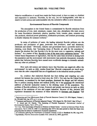 MATRIX I11 -VOLUME TWO
behavior modification--it would have made the Nazis proud, to have so many so obedient
and responsive to authority. Fluorides, by the way, are not biodegradable; with that in
mind it is both curious and understandablewhy the cumulative effect is never discussed.
Environmental Sources of Fluoride Compounds
The atmosphere in the United States is contaminated by fluoride emissions from
the production of iron, steel, aluminum, copper, lead, zinc, phosphates (the main source
for water fluoridation chemicals), plastics, gasoline, brick, cement, glass, ceramics and
clay products, electrical power generation, combustion processes, and uranium processing
(a double whammy for uranium worker^).^
In ten& of pollution of water, the leading industrial fluoride polluters are the
producers and processors of glass, pesticides and fertilizers, steel and aluminum,
chemicals and metals.' Obviously, industry and government have a powerful motive for
claiming, even falsely, that "increasing doses of fluoride are safe for the population,"
despite the absolute fact that fluoride is by far the most toxic to vegetation, animals and
humans6 As a matter of fact, fluoride is one of the most toxic substances known.' The
United StatesDepartment of Agriculture, who has for years been involved in dosing both
the population and the environment with neurotoxins [see pesticide discussion], ironically
admits that 'hirborne fluorides have caused more worldwide damage to domestic animals
than any other air pollutant."8
How early did science and industry know that fluorides can negatively affect the
environment? As early as 1901,studies found that ''jluoride compounds are much more
toxic that the other compoundsthat are of significancein the industrial smokeproblem."g
So, evidence that industrial fluoride has been killing and crippling not only
animals but humans has existed at least since the 19303. Not only has the United States
government, as mandated by the basal paradigm, dismissed the danger and left industry
fiee to pollute [causing disease and medical profit], but it has promoted the intentional
addition of fluoride [industrial waste] to the drinking water of the population. The
problem of fluoride pollution of crops, livestock and people was known as early as 1850
because of the emissions of iron and copper industries. Because of this, lawsuits and
regulation threatened the existence of these industries in Germany and England. Tall
4
Engineering and Cost EflectivenessStudy of Fluoride Emissions Control,U.S.EPA Report,Volume 1,
No. SNl6893.OO0,Jan 1972, p.1-3, et seq.
"Treatmentand RecoveryofFluoride Industrial Wastes," EPA Report No. PB-234447, Mar 1974,p.5.
6
E. Jerard and J.B. Patrick, "The Summing of Fluoride Exposures," International Journal of
Environmental Studies, Vol3, 1973,p.143.
'G.J. Cox, 'New KnowledgeofFluorine in Relationto Dental Caries," Journal ofAmerican Water Works
Association, Vo131:1926-30, 1939. It is interesting that 1939 is the same period in which the Nazis were
using fluoridesfor behaviormodificationof prisonerpopulations.
Air PollutantsAffecting the Performance of DomesticAnimals, U.S.D.A. Handbook No.380, Aug 1970.
Kaj Roholm,Fluorine Intoxication (London:H.K. Lewis & Co, 1937),pp.6445.
 