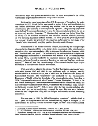 MATRIX 111-VOLUME TWO
smokestacks might have pushed the emissions into the upper atmosphere in the 1850's,
but the sheer magnitude of the emissionstoday have no solution.
In the earlier, more honest days of the U.S. Department of Agriculture, the senior
toxicologist in 1933, Lloyd DeEds, was quoted as saying, 'It is a well-establishedfact
that chronic intoxication [with fluorides] may manifest itself in man as recognized
abnormalities after constant, or at leastfrequent, exposure ... the possibility offluoride
hazard should be recognized in indusv, where this element is discharged into the air as
an apparently worthless Aluminum had a critical role during World War
11, and by 1938the aluminum industry had been placed on a wartime schedule, producing
an ever-increasing by-product of toxic fluorides. Die cover-up of the efJects offluorides
was necessmy to allow the growth of US.industries and to suppress knowledge of the
"benefit"of its behaviorally modzfiingqualitieslearnedfi.omthe Germans.
With the birth of the military-industrial complex, mandated by the basal paradigm
discussed at the beginning of this book, along with its concomitant public misinformation
campaigns, there was understandably a blitz to convince the unknowing American public
that "fluoride is safe, and good." The realization by the military-industrial complex that
knowledge about fluorides had to be suppressed was mirrored in the 1939 announcement
by Gerald J.Cox, a scientist fbnded by the Aluminum Company of America, that "the
present trend toward complete removal offluoride from water andfood may need some
reversal."" Reversal? Yes, they knew the danger of fluorides and they had begun to plan
the removal of fluoridewastes fiom the environment.
Well, reversal was taken to the extreme. The first 'fluoridation experiments" were
undertaken between 1945 and 1946, in true Malthusian style, on indigent, mentally
retarded children at state-run schools, one of which was the Wrentham State School for
Feebleminded Children. The "experiment" was conducted by the Massachusetts
Department of Health without the knowledge of the school administration. According to
1954 Congressional testimony of school 'trustee" Florence Birmingham, "I found in the
files a letter revealing that a health department representative had come to the school, and
in a conference with administrationofficials, warned them that there should be no publicity
on the fluoride program there."12 Well, we know where the Nazi expertise ended up after
the war, don't we, and the methodology remained the same. The same as at Hadarnar,
where the Nazi's began their killing with the indigent and mentally retarded. Interesting
coincidence.
The same year, in 1946, the 'bfficial fluoridation experiment': publicly slated to
last 15 years and compare results with an unfluoridated city, began in Michigan. At the
same time that this publicly-declared 'kxperiment" began, six other citieswere fluoridated.
' O LloydDeEds, "ChronicFluorineIntoxication,"Medicine, Vo1.12, 1933,pp.1-60.
G.J.Cox, "Discussion,"Journal of theAmerican Medico1Association, Vol. 113, 1938,p.1753.
l 2 Congressional Hearings, May 25-27, 1954,pp.46-48. Birmingham's testimony was confirmed by John
Small, Information Specialist, FluoridesandHealth, National Instituteof Dental Research,in 1992.
 