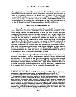 MATRIX I11 - VOLUME TWO
The 'txperiment" was ended after two years, and the control city, which had been
unfluoridated, was then fluoridated, making it impossibleto prove that fluoridationhad no
effect on 'breventing tooth decay," the actual source of which was the sugar and
processed food--but, of course, no one was made aware of that fact. In 1947, ex-ALCOA
lawyer Oscar win^'^ was appointed head of the Federal Security Administration, which
at the time was also in charge of the U.S. PublicHealth Service.Ewing, who was aware of
the fluoride disposal problem of the aluminumindustry, hired Edward Bernays.
The "Genius"of the Fluoridation Plan
~ e r n a ~ s ' ~was a public relations specialist who specialized in "programfning the
public mind,"15 and very soon a 'hational fluoridation campaign" was introduced to the
public, who at the same time were beginning to realize that decay problems with teeth
(because of the processed food) were becoming rampant. It was a miracle solution. Feed
the public fluorides, save money on processing hazardous waste, make the public more
compliant and less resistant to authority by affecting their brains, and lastly, reap
tremendous medical profits because of the genetic damage and general degeneration
caused by the fluorides. The same rationale was applied to chemical wastes as food
additives and the medical profits gained by the cancer industry, who periodically gained
additional fbndsby solicitingthe public in the 'kar against cancer."Ail of it was a brilliant
plan, and it was just the tip of the iceberg. It was the old Malthusian paradigm again--to
increase the mortality rate of the non-elite. As with Hitler, nobody would believe anyone
could do such a thing. But it was true, and we have more than demonstrated the proof of
it. Why should it be any different--thee~aradimnwas the same.
One of the champions against fluoridation was Frederick Exner, who accumulated
volumous files that were a source of pivotal evidence in lawsuits decided against industry
and promoters of fluoridation. He was the first to document government and industry
complicity in the suppression of the hazardous nature of fluorides. After his death in 1978,
his files were destroyed in a very "mysterious" fire. Despitethe fact that tens of thousands
of people, government, and industry have lied to us for the last 60 years, remember that it
is the paradigm that is the problem. They all bought into the paradigm. Do you?
l 3 After his stint at the U.S. Public Health Service, Ewing invested his ill-gotten gains in the
establishmentof a governmentresearch facilityin North Carolina, Research TrianglePark.
l4 Bemayswas a nephew of SigmundFreud. SeealsoMurder ByInjection by EustaceMullins.
Is Bernays wrote Propaganda in 1928,and explained the 'Saucture of the mechanism which controls the
public mind, and how it was manipulated by the special pleader (public relations counsel), who creates
public acceptancefor a particular idea or commodity. According to Bernays, 'those who manipulate this
unseen mechanism of society constitute ah invisible eovemment which is the true power of our
country... our minds are molded, our tastes formed, our ideas suggested, largely by mean we have never
heard of, either with or without their consciouscooperation."[Edward Bernays, Propaganda (New York:
H. Liveright, 1928),p.181 Bernays also pushed other socialist control paradigms, such as nationalized
medicine. Many recognized the socialisminvolved,but were dubbed "crazies" and 'hmmies", which was
ironic, because Communismis international socialismin an extremeform.
 
