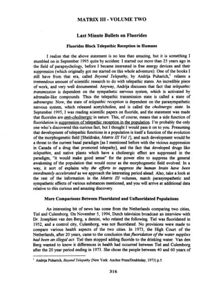 MATRIX I11 -VOLUME TWO
Last Minute Bullets on Fluorides
Fluorides Block Telepathic Reception in Humans
I realize that the above statement is no less than amazing, but it is something I
stumbled on in September 1995 quite by accident. I started out more than 25 years ago in
the field of parapsychology, before I became interested in free energy devices and their
suppression (which originally got me started on this whole adventure). One of the books I
still have from that era, called Beyond Telepathy, by Andrija ~uharich,~relates a
tremendous amount of scientific research to do with telepathic states. An incredible piece
of work, and very well documented. Anyway, Andrija discusses that fact that telepathic
transmission is dependent on the sympathetic nervous system, which is activated by
adrenalin-like compounds. Thus the telepathic transmission state is called a state of
aclrenergra. Now, the state of telepathic reception is dependent on the parasympathetic
nervous system, which released acetylcholine, and is called the cholinergrc state. In
September 1995, I was reading scientific papers on fluoride, and the statement was made
that fluoridesare anti-cholinergic in nature. This, of course, means that a side function of
fluoridation is su~pressionof telepathic reception in the population I'm probably the only
one who's discovered this curiousfact, but I thought I would pass it on to you. Presuming
that development of telepathicfunctionsin a population is itself a function of the evolution
of the morphogenetic field [Sheldrake,Matrix 111Vol I], and such development would be
a threat to the current basal paradigm [as I mentioned before with the vicious suppression
in Canada of a drug that promoted telepathy], and the fact that developed drugs like
telepathin, and native plants which have a cholinergic effect are suppressed in the
paradigm, "it would make good sense" for the power elite to suppress the general
awakening of the population that would occur as the morphogenetic field evolved. In a
way, it sort of explains why the efJorts to suppress the human brain have been
inordinately accelerated as we approach the interesting period ahead. Also, take a look at
the rest of the information in the Matrix III volumes, match and
sympatheticeffects of various substances mentioned, and you will arrive at additional data
relative to this curious and amazing discovery.
More ComparisonsBetween Fluoridated and Unfluoridated Populations
An interesting bit of news has come fiom the Netherlands comparing two cities,
Tie1and Culemborg. On November 5, 1994,Dutch television broadcast an interview with
Dr. Josephien van den Berg, a dentist, who related the following. Tie1 was fluoridated in
1952, and a control city, Culemborg, was not fluoridated. No provisions were made to
compare various health aspects of the two cities. In 1973, the High Court of the
Netherlands, after 20 years, came to the conclusion thatfluoridation of the water supplies
had been an illegal act. Tie1then stopped adding fluoride to the drinking water. Van den
Berg wanted to know it differences in health had occurred between Tie1 and Culemborg
after the 20 year period ending in 1973. She chose the people between 40 and 60 years of
' AndrijaPuharich,Beyond Telepathy(New York: Anchor Press/Doubleday, 1973) p.5.
 