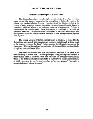 MATRIX I11 -VOLUME TWO
The Fifth Basal Paradigm: "The Clear Horse"
The fifthbasal paradigm eventually displaces the fourth basal paradigm as society
heads into the 21st century, characterized by an emphasis on holism. In practice, the
original root paradigm of direct knowing re-manifests itself, but this time including the
element of active conscious creation. Interaction with other humanoid species begins to
take place. Socialized religion as an evolutionary process no longer exists. Creation is
considered as the explicate order. The Christ concept is considered as "an explicate
version of the Fathery'.The implicate order is considered as the Source and Creator, with
the SupremeBeing of the physical universe considered as both the implicate and explicate
order together.
The physical universe in the fifth basal paradigm is considered to be modeled by
the implicate order, and all living organisms are considered metaphorically as being a part
of the "nervous system of the planety'.Higher evolution for individuals, species and the
planet occurs. Ideas typifying elitism become invalid. All humanoid life is considered to be
an explicateversion of Divine Selves.
The overall reality in the fifth basal paradigm is a realization of the planet as an
individual entity of another order. The anthropomorphic fallacy, looking at the universe in
strictly human terms, is discarded. What was previously the orthodox bioevolutionary
theory of the 4th basal paradigm is displaced by an alignment with holistic quantum reality
as initially expressed in the 4th basal paradigm as "the new physics." Philosophy is
reestablished as the "science of science."
 