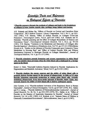 MATRIX 111-VOLUME TWO
1.Fluoride exDosure disru~tsthe svnthesis of colla~enand leads to the breakdown
of collapen in bone, tendon, muscle, skin. cartila~e,lunes, kidnev and trachea.
A.K. Susheela and Mohan Jha, "Effects of Fluoride on Cortical and Cancellous Bone
Composition", IRCS Medical Sciences: Library Compendium, Vol 9, No.11, pp.1021-
1022 (1981); Y.D. Shanna, "Effect of Sodium Fluoride on Collagen Cross-Link
Precursors", Toxocologrcal Letters, Vol.10, pp97-100 (1982); A.K. Susheela and D.
Mukejee, "Fluoride poisoning and the Effect of Collagen Biosynthesis of Osseous and
Nonosseous Tissue", Toxocologiocal European Research, Vol 3, No.2, pp. 99-104
(1981); Y.D. Sharma, "Variations in the Metabolism and Maturation of Collagen after
FluorideIngestion", Biochemica et BioiphysicaActa, Vo1715, pp.137-141 (1982);Marian
Drozdz et al., "Studies on the Influence of Fluoride Compounds upon Connective Tissue
Metabolism in Growing Rats" and "Effect of Sodium Fluoride With and Without
Simultaneous Exposure to Hydrogen Fluoride on Collagen Metabolism", Journal of
Toxological Medicine, Vol. 4, pp.151-157(1984).
2. Fluoride stimulates granule formation and oxvzen consum~tionin white blood
cells. but inhibits these Drocesseswhen the white blood cell is challen~edby a foreign
a ~ e n tin the blood.
Robert A. Clark, "Neutrophil Iodiition Reaction Induced by Fluoride: Implications for
Degranulation and Metabolic Activation," Blood, Vol 57, pp.913-921(1981).
3. Fluoride de~letesthe e n e m reserves and the abilitv of white blood cells to
pro~erfvdestrov forei~nagents bv the Drocess of ~hagocvtosis.As little as 0.2 DDm
fluoride stimulates su~eroxide~roductionin rest in^ white blood cells. virtually
abolish in^ ~ha~ocvtosis.Even micro-molar amounts of fluoride, below 1 ~ ~ m .may
seriously de~ressthe abilitv of white blood cells to destrov ~ a t h o ~ e n i capents.
John Curnette, et al, "Fluoride-mediated Activation of the Respiratory Burst in Human
Neutrophils", Journalof ClinicalInvestigation, Vol63, pp.637-647 (1979); W.L. Gabler
and P.A. Leong, ., "Fluoride Inhibition of Polymorphonumclear Leukocytes", Joumal of
Dental Research, Vo. 48, No. 9, pp.1933-1939 (1979); W.L. Gabler, et al., "Effect of
Fluoride on the Kinetics of Superoxide Generation by Fluoride7', Journal of Dental
Research, Vol. 64, p.281 (1985); A.S. Kozlyuk, et al., ''Immune Status of Children in
Chemically ContaminatedEnvironments", ZdZavookhranenie,Issue 3, pp.6-9 (1987);
 