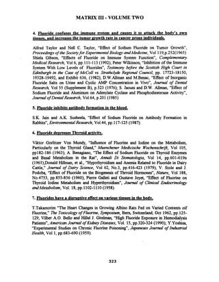 MATRIX I11 -VOLUME TWO
4. Fluoride confuses the immune svstem and causes it to attack the bodv's own
tissues. and increasesthe tumor erowth rate in cancer Drone individuals.
Alfied Taylor and Nell C. Taylor, "Effect of Sodium Fluoride on Tumor Growth",
Proceedingsof the Societyfor ExperimentalBiologyandMedicine, Vol 1lg,p.252(1965)
Shiela Gibson, "Effects of Fluoride on Immune System Function", Complementary
MedicalResearch, Vol6, pp.111-113(1992); Peter Winson, "Inhibition of the Immune
Syetem With Low Levels of Fluorides", Testimony before the Scottish High Court in
Edinburgh in the Case of McColl vs. StrathcZyde Regional Council, pp. 17723-18150,
19328-19492, and Exhibit 636, (1982); D.W.Allrnan and M-Benac, "Effect of Inorganic
Fluoride Salts on Urine and Cyclic AMP Concentration in Vivo", Journal of Dental
Research, Vol 55 (Supplement B), p.523 (1976); S. Jaouni and D.W. Allman, "Effect of
Sodium Fluoride and Aluminum on Adenylate Cyclase and Phosphodiesterase Activity",
Journal of Dental Research, Vo1.64, p.201(1985)
5. Fluoride inhibits antibodv formation in the blood.
S.K. Jain and A.K. Susheela, "Effect of Sodium Fluoride on Antibody Formation in
Rabbits", EnvironmentalResearch, Vo1.44, pp.117-125(1987).
6. Fluoride de~ressesThvroid activitv.
Viktor Gorlitzer Von Mundy, "Influence of Fluorine and Iodine on the Metabolism,
Particularly on the Thyroid Gland," Muenchener Medicische Wochenschrzjl, Vol 105,
pp182-186 (1963); A. Benagiano, "The Effect of Sodium Fluoride on Thyroid Enzymes
and Basal Metabolism in the Rat", Anndi Di Stomatologia, Vol 14, pp.601-619n
(1965);Donald Hillman, et al., "Hypothyroidism and Anemia Related to Fluoride in Dajl
Cattle," Journal of Dairy Science, Vol 62, No.3, pp.416-423 (1979); V. Stole and J.
Podoba, "Effect of Fluoride on the Biogenesis of Thrroid Hormones", Nature, Vol 188,
No.4753, pp.855-856 (1960); Pierre Galleti and Gustave Joyet, "Effect of Fluorine on
Thyroid Iodine Metabolism and Hyperthyroidism", Joumal of Clinical Endocrinology
andMetabolism,Vol. 18,pp.1102-1110 (1958).
7. Fluorides have a disru~tiveeffect on various tissues in the bodv.
T.Takamorim "The Heart Changes in Growing Albino Rats Fed on Varied Contents oif
Fluorine," me Toxicologyof Fluorine, Symposium, Bern, Switzerland, Oct 1962, pp.125-
129; Vilber A.O. Bello and Hillel J. Gitelman, "High Fluoride Exposure in Hernodialysis
Patients", AmericanJournal of KiaheyDiseases, Vol. 15, pp.320-324 (1990); Y.Yoshisa,
"Experimental Studies on Chronic Fluorine Poisoning", Japaneses Journal of Industrial
Health, Vol 1,pp.683-690 (1959).
 