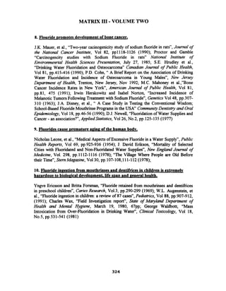 MATRIX I11-VOLUME TWO
8. Flouride Dromotes develo~mentof bone cancer.
J.K. Mauer, et al., "Two-year cacinogenicity study of sodium fluoride in rats", Journal of
the National Cancer Institute, Vol 82, pp1118-1126 (1990); Proctor and Gamble
"Carcinogencity studies with Sodium Fluoride in rats" National Institute of
Environmenrtal Health Sciences Presentation, July 27, 1985; S.E. Hrudley et al.,
"Drinking Water Fluoridation and Osteocarcoma" Canadian Jmmal of Public Health,
Vol 81, pp.415-416 (1990); P.D. Cohn, " A Brief Report on the Association of Drinking
Water Fluoridation and Incidence of Osteosarcoma in Young Males", New Jersey
Department of Health, Trenton, New Jersey, Nov 1992; M.C. Mahoney et al.,"Bone
Cancer Incidence Rates in New York", American Journal of Public Health, Vol 81,
pp.81, 475 (1991); Irwin Herskowitz and Isabel Norton, "Increased Incidence of
Melanotic Tumors Following Treatmentwith SodiumFluoride", Genetics Vol48, pp.307-
310 (1963); J.A. Disney, et al., " A Case Study in Testing the Conventional Wisdom;
School-Based Fluoride MouthrinsePrograms in the USA" CommunityDentistry and Oral
Epidemiology, Vol 18, pp.46-56 (1990); D.J. Newell, "Fluoridation of Water Supplies and
Cancer - an association?", AppliedStatistics, Vol26, No.2, pp.125-135 (1977)
9. Fluorides cause premature apinp of the human body.
Nicholas Leone, et al., "Medical Aspects of ExcessiveFluoride in a Water Supply", Public
Health Reports, Vol 69, pp.925-936 (1954); J. David Erikson, "Mortality of Selected
Cities with Fluoridated and Non-Fluoridated Water Supplies", New England Journal of
Medicine, Vol. 298, pp.1112-1116 (1978); "The Village Where People are Old Before
their Time", StemMagazine, Vol30, pp.lO7-lO8,lll-ll2 (1978);
10. Fluoride inpestion from mouthrinses and dentifricesin children is extremely
hazardousto biolopical develo~ment,life man and general health.
Yngve Ericsson and Britta Forsman, "Fluoride retained fiom mouthrinses and dentifiices
in preschool children", Caries Research, Vo1.3, pp.290-299 (1969); W.L. Augenstein, et
al., "Fluoride ingestion in children: a review of 87 cases", Pediatrics, Vol 88, pp.907-912,
(1991); Charles Wax, "Field Investigation report", State of Maryland Department of
Health and Mental Hygiene, March 19, 1980, 67pp; George Waldbott, "Mass
Intoxication from Over-Fluoridation in Drinking Water", Clinical Toxicology, Vol 18,
No.5, pp.531-541 (1981)
 