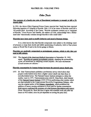 MATRIX 111-VOLUME TWO
The contents of a familv-size tube of fluoridated tooth~asteis enou~hto kill a 25-
pound child.
In 1991,the Akron (Ohio) Regional Poison Center reported that "death has been reported
following ingestion of 16mgkg of fluoride. Only 1/10 of an ounce of fluoride could kill a
100pound adult. According to the Center, "fluoride toothpaste contains up to lmgtgram
of fluoride." Even Proctor and Gamble, the makers of Crest, acknowledge that a farnily-
sized tube "theoretically containsenough fluorideto kill a small child."
Fluorides have been used to modifv behavior and mood of human bein~s.
It is a little known fact that fluoridecompoundswere added to the drinking water
of prisoners to keep them docile and inhibit questioning of authority, both in Nazi prison
camps in World War I1 and in the Soviet gulagsin Siberia.
Fluorides are medicallv cate~orizedas ~roto~lasmic~oisons,which is whv thev are
used to kill rodents.
1943 TheJournal oftheAmericanMedical Association on September 18, 1943,
states, "fluorides are general ~rotoplasmicpoisons, changingthepermeability
of the cell membrane by inhibiting certainenzymes. i%e exact mechanism
of such actionsare obscure."
Fluoride consum~tionbv human beinps increases the ~eneralcancer death rate.
1975 Dr. John Yiamouyiannispublishesapreliminarysurvey whichshows that
people influoridated areashave a higher cancer deathrate than those in
non-fluoridated areas.TheNational Cancer Institute attempts to refbte the
studies.Later in 1975, Yiarnouyiannisjoins with Dr. Dean Burk, chief chemist
of the National Cancer Institute (1939-1974)in performing other studieswhich
are then included in the CongressionalRecord by CongressmanDelaney,who
was the original author of the DelanevAmendment, which prohibited the
addition of cancer-causing substancesto food used for human consumption.
Both re~ortsconfirmedthe existence ofa link between fluoridationand cancer.
(Note: ObviouslyDr. Burk felt fieeto agree with scientifictruth only after his
tenure at NCI ended, sincehisjob depended on towing the party line).
 