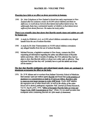 MATRIX 111-VOLUME TWO
Fluorides have little or no effect on decav mevention in humans.
1990 Dr. John Colquhounin New Zealand is forced into early requirement in New
Zealand after he conductsa study on 60,000 school children and findsno
dflerence in toothdecay betweenfluoridated and unfluoridated areas.He
additionally findsthat a substantial number of children influoriciated areas
sufleredfrorn dentalfluorosis. He makes the study public.
There is no scientific data that shows that fluoride mouth rinses and tablets are safe
for human use.
1989 A study by Hildebolt, et al. on 6,000 school children contradictsany alleged
benefit from the use of sodium fluorides.
1990 A study by Dr.John Yiarnouyiannis on 39,000 school children contradicts
any alleged benefits from the use of sodiumfluorides.
1992 Michael Perrone, a legislativeassistant in New Jersey, contacts the FDA
requesting all informationregardingthe safety and effectivenessof fluoride
tablets and drops. After 6 months of stalling, theFDA ahitted they had no
&a to show thatfluoride tabletsor dropswere either safe or effective. They
informed Perronethat they will "probably have to pull the tablets and drops
off the market."
The fact that fluoride tooth~astesand school-based mouth rinses are ~ackaeedin
aluminum accentuates the effect on the bodv.
1976 Dr. D.W.Allman and co-workers from Indiana University School of Medicine
feed animals lpart-per-million (ppm) fluorideand found that in the presence of
aluminum in a concentration as small as 20 parts Der billion fluoride is able
to cause an even larger increase in cyclicAMP levels. CyclicAMP inhibits
the migrationrate of white blood cells, aswell as the ability of the white
blood cell to destroypathogenic organisms.Ref Journal of Dental Research,
Vol55, SupB, ~ 5 2 3 ,1976,"Effect of InorganicFluoride Saltson Urine and
Tissue Cvclic AMP Concentration in Vivo". (Note:It isno mall accident that
toothpaste tubes containingfluorideare ofren made of alumimrm)
 