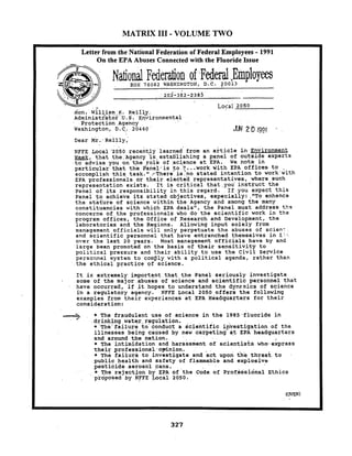 MATRIX I11 - VOLUME TWO
Letter from the National Federation of Federal Employees - 1991
On the EPA Abuses Connected with the Fluoride Issue
National Federation ofFederal,EmpIoyeesEOX 76082 WASHINGTON, D.C. 70013
. . :205-362-2382'
. ..
. ... : ~&gi.2050
ion.'~ilrip:,$.q8211,y..
~dministsator'.~.S ..~,n.vironmental
. .Protection Agency
Washington, D.C.. 20460 ' 2 0 19g1 '
Dear ~r .. ~eilly,-
NFEE Local .a050 recerk,ly 'learned'from an article in gnvironment
m,that the:Agency is,estaljlishinga panel of outside experts
.to advise you on the-role of science at EPA. We note in
particulai: that th.e.Panel..'isto.!( ;..work .withEPA offices to ,
accomplish.this,tas)r."../.There,is:nostated intention to work'with
EPA professionals or their electea representatives, where such
representation exist's. It is critical that,you'instruct the
Panel of its responsibility in this regard. .Ifyou expect this
Panel to achieve its stated objectives, especially:,"To enhance
the stature of science within the Agency and among the'many
constituencies with vhich EPA deals", the Panel must address t h s
concerns of the professionals who do the scientific work in the
program offices, the Office of Research and Development, the
.laboratoriesand the Regions. Allowing inpuf solely from
management officials will only perpetuate the abuses of scien?
and scientific personnel that have entrenched themselves in L-.*.
over the last 20 years. Most management officials have by and
large been pronoted on the basis of their sensitivity to
political pressure and their ability to use the Civil service
personnel system to conply with a political agenda, rather than
.the ethical practice of science.
It is extremely important that the Panel seriously investigate
some of the major.abuses of science and scientific personnel that
have occurred, if it hopes to understand the dynznics of science
in a regulatory agency. NFFE Local 2050,offersthe following
examples from their experiences at EPA Headquarters for their
consideration:
4 * The fraudulent use of science in the 1985,fluoridein
drinking water.regulation.
* The'failure to conduct a scientific i--estigation of the
illnesses being caused by new carpeting at EPA headquarters
and around the nation.
* The intimidation and harassment of scientists who-express
their professional'opinion.
* ~htifailure to investigate and act upon the threat to
public health and safety of flammable and explosive
pesticide aerosol cans.
* The rejection by EPA of the Code of professional Ethics
proposed by NPFE Local 2050.
 