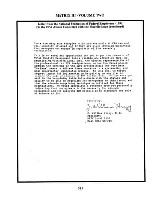 MATRIX I11 - VOLUME TWO
There are many more exanples which professionals at EPA can and
-will identify if asked and if they are given ironclad.guarantees
that managers who engage in reprisals will be severely
disciplined.
This is an excellent opportunity for you to put the rhetoric of
Total Quality Management into a visible and effective form, by
negotiating with NFFE Local 2050, the elected representative of
the professionals at EPA Headquarters, on hov the Panel should
address the concerns of the 1100 professionals who work here.
The Panel needs to address these concerns in a systematic, and
nost importantly, democratic process. To this end, we hereby
request Impact and Inplementation bargaining on any plan to
examine the role of science at EPA Headquarters. We ask that you
send to the bargaining table individuals with the stature and
ability to be able to negotiate for management on this:issue, and
that the win-win bargaining technique be utilized for these
negotiations. We would appreciate a response from you personally
indicating that you agree with the necessity for win-win
bargaining and for applying TQM principles to examining the role
of science at EPA.
Sincerely,
J. Williain Hirzy, P1l.D.
President
NFFE Local 2050
Mail Code EN-200
 