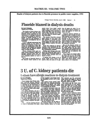 MATRIX I11 -VOLUME TWO
Deaths of dialysis patients due to fluoride presence in public water supplies, 1993
Chicago Tribune. Saturday.Juty 31. 1993 Section 1 15
Fluorideblamedindialysisdeaths
center were "very' higb';'mu;h Ions of water pir week In cor
hlgher than that found in Chl- trast kidney dlalvsis uatients us
cago's drinktng water, hospltal of- about 300 gallosk of water pe
'l'he *wths MUueekidney k-lick& salh They said the system week she said.
Ysk ~ a u e n bwho used the
used to LUta fluoride out of the ,.wBnsuse dldysLs patientiard l a l ~ s bcenter opemted by
tap water used for dialysis appar- rrpoKd to hie volumcr of wataUniversity of Chicago Hospltals muy&d
July 16 w e crused by "acute u- these patients can accumulate pc
poskto nuoride In the The excess nuorlde caused tenttally harmful amounts o
watcrwused for the m h e n t a heart fillurn In the three who nuoride if the water 1s left un
p I ' w hvesrigatton has d+ phtb ~ d ; ~ e ~ ~ c ~ ~ ; ~ ; ~ s t ~ m ~tn;yg~ez~entt$~;;tcrrpined.
whkh mrkct the heart krt said mmt to N t u out nuoride." salc'-Of C- urrroUD* S- ?hlltijS. ho~pitdVia p- the hosplws nrtrmentfmding Mday in the midst of
their investigation being con- ''" But at the dialysis center on
ducted h cooperation with om- 'nmk who mfmdan aUer@c ssth street the Nttrlng proccs!
cizls h m the Centers for D- reaction were admitted for o b for. some reason dld not work.
Control and tbe Illinois Deput- to fhe ofC. HOW!- and b t a d hlgh concentmttons
mmt o f ~ u b ~ c H c a l t h. . "d FbqUmW'rel- . or nuoride were released into the
Three women died and six P U P S said Chlmgo area &l- water used by the patients, the
other kidney patients suilaed an dents who drink tap water with a Statement ad.
allergic reaction mar. they un- small amount of fluoride added to hwyha, drrplydement dialysis July 16 at the U. prevent tooth cavities have no eve,, one or us at hospl.of C; dialysis, center at 1164 E. w o n to worry..
55th S t . tals. and OUT hearts go out to the
A person who drinks a lot of families of those patients who
The levels of fluoride found in water might drink about two died." said Rdph Muller. pml-
the dialysis water system at the quarts a day. she sad.or 3% gal- dent of the U. of C. Hospitals.
3 U. of C. kidney patientsdie
5 others haveallergicrea~tionstddialysistreatment
By Jerry M m m l ~ of tl& traHy.'. nald Ralph MuI- Tbe recond. age 56. .returned
h a ~ . x - r S l m W l v m ' lu.praldent of the U. oEC. Hos- home W o n she began lo feel Ill
miu women dled Rlday r[Ler
they recelved kidney dlalysir
tmtments at an outpatlent fadll-
I! operated by the .Unlverslty of
thicapo Hospitals, and patlentt
who underno dialysis there h m
k e n told to use other sllcs. hospl-
ri! cmci;ls said.
five other patlents. out of a
:cral of 20 rho underwent kldney
d~slysisFriday at the same o u t p
:lent center. at 1164 E SSth SL
PltaLr - .
-Tbs m u d Ute women..whe
dltd were not r e l e a d pendlng
notlllution of LrmUy. The Cook
County medical examiner's omce
is lnvatlgatlng the deaths. -
.A hospital statement said all
tkw patlnts U - ~ Ddltd 'smeretl
born end-stage kldney dlseare
and had multple, rddltlonal corn-
plex medleal condltlons, in-
dudlng advance3 heart disease'. -~ .-.. - --
skTercd & allergic reaction d e TWO of the women who dled rc
5cribed as itchlng and hlves. celved their dialysls treatments
Th?)' werr addttcd .to the U. or between.6 and 9 a.m. and the
C. Hospitals for observation, said LhLd betreen 930 a.m. and L1S
S : ~ s mPhillips, hospltal vice pms p.m. the statement s a i d
:d?nL The flnt woman age 78 dltd ln
"1';e ... r U 1 be working around the waltlng rook at the 55th
:he clock to detennlne lhe cause Stmt diaiysk center at 10 am
'and .wsr Wcen to Ja-n Park
Hospital. where she dled.
The thlrd. age 80. went lnto
heart nbrlllatlon in the ambu-
bncc that takes her lo and irom
dlalysls. She war .pronounced
dead at 4 p s l h the emergen
rwxc r t B- Mitchell ~osp?-
taL part or the U. of C cornplcx,
hospital omdrls a h
People whose kldneys have
stopped worklnz undergo dlalysb
about Ulm t l n k a &k t o - m
move accumulated toxlns from
their blood. Ln the pnrms. PhU-
lips zald. a patlentk blood Is run
through r serks of nlten in the
didyslr machine. and (he blood
5 essentiaUy washed and poes
back lnlo the pallenl'
 