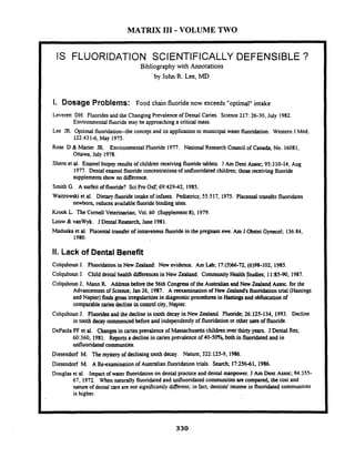 MATRIX I11 -VOLUME TWO
IS FLUORIDATION SCIENTIFICALLY DEFENSIBLE ?
Bibliography with Annotations
by John R. Lee,MD
I I. Dosage Problems: Food chain fluoride now exceeds "optimal" intake
I Leveren DH. Fluorides and the Changing Prevalenceof Dental Caries. Science 217: 26-30, July 1982.
Environmentalfluoride may be approaching a critical mass.
Lee JR. Optimal fluoridation-the concept and its application to municipal water fluoridation. Western J Med;
122:431-6, May 1975.
Rose D & Marier JR Environmental Fluoride 1977. National Research Council of Canada, No. 16081,
Ottawa, July 1978.
Shern et al. Enamel biopsy results of children receiving fluoride tablets. J Am Dent Assoc; 95:310-14, Aug
1977. Dental enamel fluorideconcentrationsof unfluoridated children; those receiving fluoride
supplementsshow no difference.
Smith G. A surfeit of fluoride? Sci Pro Oxf; 69:429-42, 1985.
I Waiuowski et al. Dietary fluoride intake of infants. Pediatrics; 55517, 1975. Placental tmnsfer fluoridates
newborn, reduces availablefluoridebinding sites.
1 Krook L. The Cornell Veterinarian; Vol. 60 (Supplement 8). 1979.
( Louw & vanWyk. J Dental Research, June 1981.
I
Madwka et al. Placental transfer of intravenousfluoride in the pregnant ewe.Am J Obstet Gynecol; 136:84,
1980.
11. Lack of DentalBenefit
Colquhoun J. Fluoridationin New Zealand: New evidence. Am Lab; 17:(5)66-72,(6)98-102, 1985.
Colquhoun J. Child dental health differences in New Zealand. Community Health Studies; 11:85-90, 1987.
Colquhoun J. Mann R Addressbeforethe 56th Congressof the Australian andNew Zealand Assoc. for the
Advancementof Sciena, Jan 26, 1987. A reexamination of New Lealand's fluoridation trial (iiasungs
and Napier) fin& gross irregularitiesin diagnosticprocedures in Hastingsand obfuscation of
comparablecariesdeclinein conuol city, Napier.
Colquhoun J. Fluoridesand the decline in tooth decay in New Zealand. Fluoride; 26:125-134, 1993. Decline
in tooth decay commencedbefore and independentlyof fluoridationor other uses of fluoride.
I
DePaoia PF et al. Changesin czies prevalence of Massachusettschildrenaver thirtyyears. J Dental Res;
60:360, 1981. Reports a declinein caries prevalence of 40-50% both in fluoridated and in
unfluoridated cornmunties.
Diesendorf M. Themystery of decliningtooth decay. Nature; 322:125-9, 1986.
Diesendorf M. A kcxamination of Australian fluoridationtrials. Search; 17:25641. 1986.
I Douglas et al. Impact of water fluoridation on dental practice and dental manpower. J Am Dent Assoc; 14:355-
67, 1972. When naturaily fluoridatedand unfluoridatedcommunitiesarc compared, the cost and
nature of dental w e are not significantly different; in fact. dentists' income in fluoridated communities
is higher.
 