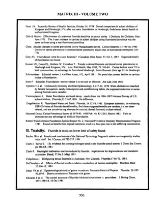MATRIX I11 - VOLUME TWO
Forst JA. Report by Bureau of Health Semices,October 26, 1954. Dental comparison of school children of
Kingston and Newburgh, NY, after ten years fluoridation in Newburgh, finds better dental health in
unfluoridated Kingston
Gish & Muhler Effectiveness of a stannous fluoride dentifriceon dental caries. J Dentistry for Children, May-
June 1971. The 5-year increase in cavities in school children using fluoridateddentifricewas the
same as those using a non-fluoridateddentifrice.
Glass. Secularchanges in caries prevalence in two Massachusettstowns. CariesResearch; 15:445-50, 1980.
I Decline in caries prevalence in nonfluoridated community equals that of fluoridatedcommunity ('58-
'78).
Gray AS. Fluoridation: time for a new baseline? J Canadian Dent Assoc; 53:763-5, 1987. Expected benefit
of fluoridation not found.
Kumar VK,Green EL, Wallace W, Carnahan T. Trendsin dental fluorosisand dental caries prevalences in
Newburgh and Kingston, NY. Am J Pub Health; May 1989; 79: 565-69. Cariesdecline since '55 in
both communities; no advantage in fluoridated Newburgh. More fluorosis (thru age 12)in Newburgh.
Schrotenboer. Editorial review. J Am Dent Assoc; 102. April 1981. No proof that current decline in cavities
is due to fluoridation.
Scott F. Editorial, Fluoridation: more evidence it is not safe or effkctive. Am Lab; June 1986.
Tijmstra T et al. Community Dentistry and Oral Epidemiology;6:227-30, 1978. When children are matched
by fathers' occupation. candy consumptionand toothbrushing habits. the supposed reduction in caries
among fluorideusers vanishes.
Yiamouyiannis J. Water fluoridation and tooth decay: results from the 1986-1987 National Survey of U.S.
schoolchildren. Fluoride;23:5547,l990. No difference.
Ziegeibecker R. Fluoridated Water and Teeth. Fluoride; 11:123-8. 1981. European scientists. in evaluating
USPHS claims of fluoride dental benefits, find these supposedbenefits are random. i.e. not dose-
related, and are unconvincing whereas the toxicity (dental fluorosis) is dose-related.
National Dental Caries Prevalence Survey of 1979-80. NIH Pub. No. 82-2245,March 1982. Fails to
demonstrateany advantageof artificial fluoridation.
Robert Wood Johnson Foundation Special Report No. 2. National PreventiveDentistry Demonstraton Program
1983. Found no benefit from topical treatments tried in a four-year test in ten differingcommunities.
111. Toxicity: Fluoride is toxic;no lower limit of safety found
Bucher JR et al. Results and conclusionsof the National Tosicology Program's rodent carcinogenicity studies
with Na-F. Int J Cancer; 48:733-737. 1991.
Clark J, Taylor J. I.R. evidence for a strong hydrogen bond in the fluoride-uracil system. J Chem Soc Comm;
pp 16668, 1981.
Clark R. Neutrophil iodination reaction induced by fluoride: implications for degranulationand metabolic
activation. Blood; 57:No.5 (May) I981.
Colquhoun J. Disfiguring dental fluorosis in Auckland. New Zealand. Fluoride;17:66-72. 1984.
DeChateiet et al. Effectsof fluoride on the osidarive metabolism of human neutrophils. Biochem Med;
25:106-13, 1981.
Desai VK et al. Epidemiological study of goitre in endemic fluorosisdistrict of Gujarat. Fluoride; 26:187-
90.1993. Showscorrelationof fluorosiswith goiter.
Edwards S et al. The crystal structureof fluoride-inhibited cylochrome c peroxidase. J. Biolog Chem;
259:12984-8, 10Oct 1984.
 