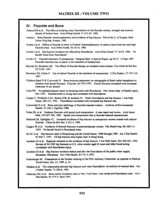 MATRIX I11 - VOLUME TWO
IV. Fluoride and Bone
Alhava EM et al. The effect of drinking water fluoridation on the fluoride content. strength and mineral
density of human bone. Acta Orthop Scand; 5l:4 13-20. 1980.
Arnala I. Bone fluoride, histomorphometry and incidence of hip fracture. Pub of the U. of Kuopio, Med
Series Orig Rep, Kuopio, 1983.
Arnala I et al. E a t s of fluoride on bone in Finland: histomophometry of cadavar bone from low and high
fluoride areas. Acta Onho Scand; 56:161-6, 1985.
Arnala I et al. Hip fracture incidence not aKected by fluoridation. Acta Onho Scand; 57:SJ-I-8, 1986. No
bcnefit found from fluoridation.
Avioli LV. Fluoride treatment of osteoporosis. Postgrad Med: A Special Repon, pp 26-27. 14 Sept 1987
Fluoride ireatmen! has no place in the treatment of osteoporosis.
Baylink DJ, Bernstein DS. The effects of fluoride therapy on metabolic bone disease. Clin Ortho & Re1 Res:
55:51-85. 1967.
Bernstein DS, Cohen P. Use of sodium fluoride in the treatment of osteoporosis. J Clin Endocr; 27: 197-210,
1967.
Chlebna-Sokol D & Czenvinski E. Bone structure assessment on radiographs of distal radial metaphysis in
children with dental fluorosis. Fluoride; 26:3744,1993. lientat fluorosis correlated with increased
trabecular X-ray density.
Cohn PD. An epidemiological report on drinking water and fluoridation. New Jersey Dept. of Health report,
Nov 1992. Osteosarcoma in young men correlated with fluoridation.
Cooper C, Wickharn CAC. Barker DJR, & Jacobsen SJ. Water fluoridation and hip fracture. J Am Med
Assoc; 266513, 1991. Fluoridation correlated with increased hip fixture risk.
Czenvinski E et al. Bone and joint pathology in fluorideexposed workers. Archives of Environmental
Health; 43:310-3, SepVOct 1988.
Fisher RL et al. Endemic fluorosis with spinal cord compression: A case report and review. Arch Intern
Med; 149:697-700, 1989. Spinal cord compression due to fluoride-induced osteosclerosis.
Hedlund LR Gallagher JC. Increased incidence of hip fracture in osteoporotic women treated with sodium
fluoride. J Bone BLMin Res; 41223-5, 1989.
Goggin JE et al. Incidence of femoral fractures in postmenopausal women. Pub Health Rep: 80:1005-12.
1965. No benefit found in fluoridated areas.
Ho SC et al. Hip fracture rates in Hong Kong and the United States. 1988through 1989. Am J Pub Health:
83:694-7, 1993. US hip fracture rates higher than in Hong Kong.
Jacobsen SJ et al. Regional variation in the incidence of hip fracture. J Am Med Assoc; 264500-502, 1990.
Review of 541,985 hip fractures in U.S. white women aged 65 yean and older found strong
correlation with fluoridation status.
Jacobsen SJ el al. Hip fracture incidence before and aRcr the fluoridation of the public water'supply,
Rochester, Minnesota. Am J Pub Health: 83:743-5,1993.
Kleerekoper M. Presentation at the October meeting of the FDA Advisory Committee, as reported in Medical
World News, Oct. 23, 1989. p. 42.
Madans et al. The relationship between hip fracture and water fluoridation: an analysis of national data. Am
J Public Health; 73:296-8, 1983.
Mahoney MC et al. Bone cancer incidence rates in New York State: time trends and fluoridated water. Am J
Pub Health; 81:475-9. April 1991.
 