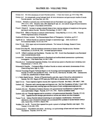 MATRIX 111-VOLUME TWO
- -- - p~
. --
Emsley el al. Ab initio calculationsof uracil-fluoride systems. J Chen~Soc Conim: pp 476-8. May 1982.
Emsley el al. An unexpectedly strong hydrogen bond: ab initio calculations and spcclroscopic studies of amide-
fluoridesystems. Am Chem Soc; Jan I981.
Erickson. Mortality in selected cities with fluoridatedand non-fluoridated water supplies.N Eng J Med:
298:1112-6, 1978. Mortality rates; after adjusting for age, ses. race and all recognized socioeconomic
variables. are higher in fluoridated conimunities.
Fleisch J. Haisch R. Increase in antigen-induced release of slow reacting substanceof anaphylaxis from guinea
pig lung by sodium fluoride. Biochem Pharmacology; 29:1813-7, 1980.
Gibson SLM. Effectsof fluoride on immune system function. Comp Med Res;6:1I 1113. 1992. Fluoride
inhibits migrational ability of leucocytes.
Goodman & Gilman, textbook. The Pharmacological Basis of Therapeutics,3rd edition, pp 815-7.
Jagiello & Lin. Sodium fluorideas a potential mutagen in mammalian eggs. AMA Archives of
Environmental Health; Vol 29, Oct 1974.
Klein W et al. DNA repair and environmental pollutants. The Institute for Biology. Research Center,
Seibersdori.
Kumari DS &'Rao PR. Red cell membrane alterationsin human chronic fluoridetosicity. Biochem
International;23 (4):63948, 1991. Increased lipid peroxidation.
Lee JR. ~iibkrt'ssyndromeand fluoridation..Fluoride;July 1983. Switch from fluoridated to non-fluoridated
water lowered bilirubin levels:
Leverelt DH. prevalence of dental fluorosis in fluoridated and nonfluoridatedcomm"nities-a preliminary
investigation. J Pub Health Dent; 46:184-7.1986.
Manocha et al. Cytochemical responsesof kidney. liver and nervous system to fluoride ions in drinking water.
Histochemical J; 7:343-55, 1975.
Mohamed & Chandler. Cytological effectsof sodium fluorideon mitotic and meiotic chromosomes of mice.
Chem & Eng News, Sept 10, 1976.
National ~oxicologyProgram Technical Report on the Toxicology and Carcinogenesis studies of sodium
fluoridein F344M rats and B6C3F1 Mice. NTP TFt 393, NIH Pub.No. 90-2848, 1990. Osteosarcoma
in male rats, osteofluorosisin female rodents.
U. S. Public ~ e a l t hSewice. Review of Fluoride benefits and risks, reporl of the ad hoc subcommitteeon
fluoiide, Feb 1991.Report of NTP study plus SEER data on osteosarcoma in young men.
Spak CJ et al. Tissue responseof gastric-mucosaafier ingestion of fluoride. Brit Med J, 298:1686-7, 1989.
Susheela AK. Fluorosis-early warning signs and diagnostictest. Bull Nutr Foundation of India; 2 April 1989;
'
10:2. Multi-system early warning signs and description of sialic acid/glycosaminoglycanstest.
Susheela AK et al. Prevalence of endemic.fluorosis with gastrointestinalmanifestations in people living in
some north-Indian villages. Fluoride; 26:W-104, 1993. Positivecorrelationnoted.
Susheela AK et al. Fluoride ingestion and its correlation with gastrointestinaldiscornforl. Fluoride; 253-22.
1992. Ingated fluoridedamages gastroduodenal mucosa and induces non-ulcer dyspepsia.
Tsutsui T el al. Sodium fluoride-induced morphological and neoplastic transformation. chromosome
akrrations, sister'chromatidexchangesand unscheduled DNA synthesis in Syrian hamster embryo
cells. Cancer Res; 44:93841, March 1984.
Waldbott GL. Lee JR. Toxicity from repeated low-grade exposure to hydrogen'fluoride5ax rrporl. Clin
Toxicol; 13:391402. 1978.
Yiamouyiannis J. Fluoridation and cancer: the biology and cpidcmiology of bone and oral cancer related to
fluoridation. Fluoride; 26:83-96, 1993.
 