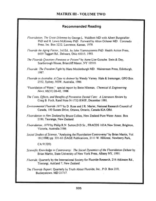MATRIX I11 -VOLUME TWO
Recommended Reading
FlrrorYdohorr, The Gwot Uilenmioby George L. Waldbott MD with Albert Burgstahler
PhD and H. Lewis McKinney PhD. Fonvard by &ton Ochsner MD. Coronado
Press. Inc. Box 3232, Lawrence. Kansas, 1978.
Flrioride /heAgir~gFoclor, 3rd Ed., by John Yiamouyiannis PhD.Health Action Press,
6439 Taggart Rd.. Delware, Ohio 43015, 1993.
7he Flrroridt.Qries/iotl--Pomceaor.Poisot??by Anne-Lise Gotsche. Stein & Day,
Scarborough House, Briarcliff Manor, NY 10510.
/;lt~oride:7ht.Freedom Figh by Hans Moolenburgh MD. Mainstream Press, Edinburgh,
1987.
Fliroride irr Arrsfralia:A Cast.foAmwr by Wendy Varney. Hale & Iremonger, GPO Box
2552, Sydney, NSW, Australia, 1986.
"Fluoridation of Water," special report by Bette Hileman, Chemical & Etigitieering
Ne~vs;66(31):26-42, 1988.
The Cosfs,Effecls. and Bet~efitsojPreveririve Detiral Care: A Literarrrre Revien~by
Craig B. Foch, Rand Note N- 1732-RWJF, December I981.
Etr~~iro)~metitalFluoride 1977 by D. Rose and J.R. Marier, National Research Council of
Canada, 100 Sussex Drive, Ottawa, Ontario, Canada KIA OR6.
Fl~roridafioti111 New Zealattd by Bruce Collins, New Zealand Pure Water Assoc. Box
2186,Tauranga, New Zealand.
Flrioridarioti. 1973 by Philip R.N. Sutton,D.D.Sc., FRACDS 163A New Street, Brighton,
Victoria. Australia 3186.
Social Studies of Scierice, "Analyzing the Fluoridation Controversy" by Brian Martin, Vol.
18 (1988) pp. 331-63 (SAGE Publications. 21 1 1 W. Hillcrest, Newbeny Park,.
CA 91320).
Scietrrific Ktiowledge it7 Cotitrorwsy: The Social Dymmics ojthe Fl~roridatiottDebate by
Brian Martin, State University of New York Press, Albany NY, 1991:
Flrtoride. Quarterly by the International Society for Fluoride Research, 216 Atkinson Rd..
Titerangi. .Aukland 7. New Zealand.
The Flrroride Rrporf.Quarterly by Truth About Fluoride, Inc.. P.O. Box 219,
Buckeystown. MD 21717.
 