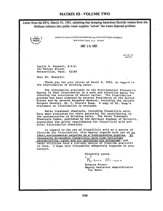 MATRIX I11- VOLUME TWO
-
Letter from the EPA, March 30, 1983,admitting that dumping hazardous fluoride wastes from the
fertilizer industry into public water supplies "solves" the waste disposal problem
L e s l i e A. Russe-11, D . H . D .
363 Walnut .Street ' .
Newtonsf l l e , Mass. q2160 . .
Dear D r . R u s s e l l : --
hank you f o r ' y n u r - l e t t e r of March 9 , 1983, t n r e g a r d to
t h e f l u o r i d a t i o n of d r i n k i n g w a t e r .
he' i n f o r m a t i o n a v a i l a b l e t o t h e ~ n v i r o n ' m e n t a lP r o t o c t i - r .
Agency is t h a t f l u o r i d a t i o n 1 s a s a f e .and e f f e c t i v e means f o r
r e d u c i n g t h e o c c u r r e n c e o f d e n t a l c a r i e s . The f l u o r i d a t i o n '
p r o c e s s h a s b e e n endorsed by s e v e r a l P r e s i d e n t s o f t h e U n i t e d
' S t a t e s a n d b y s e v e r a l Surgeons G e n e r a l ; i n c l u d i n g t h e c u r r e n t
S u r g e o n G e n e r a l , .Dr. C. E v e r e t t Koop. A copy o f D;. Koop's
s t a t e m e n t on f 1 u o r i d a t i o . n is e n c l o s e d .
W a t e r t = e a t m a n t c h e m i c a l s , . i n c l u d i n g f l u o s i l i c t c a c i d ,
have b e e n e v a l u a t e d Lor t h e i r p o t e n t i a l f o r c o n t r i b u t i n g to
t h e c o n t a m i n a t i o n o f d r i n k i n g w a t e r . The Water Treatment
C h e m i c a l s Codex, p u b l i s h e d by t h e N a t i o n a l Academy o f S c i e n r ~ s ,
p r e s c r i b e s t h e p u r i t y r e q u i r e r n e n t s . f o r f l u o s i l i c i c a c i d a n d
o t h e r f l u o r i d a t i o n chemicals. ,
I n r e g a r d t o t h e u s e o f f l ~ o s i l i c i ca c i d a s ' a s o u r c e o f
f l u o r i d e f o r f l u o r i d a t i ~ n , t h i s ' A g e n c y r e g a r d s s u c h u s e a s a
* a 1 --tal s o l u t i o n to a l n n a - s t a n d i n o nroblem.. 9
r e c o v e r i n a bv- tod duct f  u a s i l i c i c a c i d from f e r t i l i z e r
m a n u f a r t u r i n ~ ,w a t e r and a i r v o l l u t i o n a r c m i n i m i t d , and
w a t e r u t i l i t i e s have a l!:w-cost s o u r c e of f l u q r i d e a v a l l o b l p
t o t-hem. I h o p e t h i s l n f a c m a t l o n a d e q u a t e l y r e s p o n d s t o your
c o n c e r n .
s i n c e r e l y y o u r s ,
/ .)
. , I i ...... ,
Rvl~cccaIlat~lna?r
Deputy A s s i s t a n t A d m i n i s t r a t o r
f o r Water
 