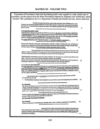 MATRIX I11- VOLUME TWO
Proponents of Fluoridation claim that fluoridatingpublic water supplies is a safe, simple type of
procedure, yet this extract from the Water Fluoridation Manual for Engineers and Technicians, dated
October 1985,published by the U.S. Department of Health and Human Services, shows otherwise
Fluoridechemkak Uh: chlorine,a w i crod4 and m& othiiEhEiiEih us.& in waicr
treatment can constitutea wfgyhuudfor_them t a plant opentor unless proper precautions In handling
arc obxrvcd.It Ira ~ n d r lhat theopentor bewanof the ham& associated with eachIndividualchemical
prior to i a.use
2.6 HydrofluoslliclcAcid
Hydrofluosilicicacid @ronounad HydmFLEWoh-suh-lys-ik). $0 known ~ h ~ f l u p s i l i c i qsilicofluoni
or fluosilkicacid (HSF,), isa 20to 35 percent aqueoussolution wth a formulawight of 144.08. It isa straw-
colored, transparent, fuming. -liquid having a pungent odor and an irritating adion on the skin,
Solutions of 20to 35 w e n t hydrofluosilicicacid ahibit a low DH - .
The lula dudi ion o i the acid a t - p d u c t of phos&ate r(;lilizer mmufaqu,e-. 7------.-- ---.__ ____ 14
-
Like all other fluoride compounds, hydrofluosilicicacid has a number of industrial uses, including the
sterilization ofquipment; in the brewery and bottling industries; electroplating: tanning of animal hides;
etching of glass; refining of lead; hardening of cement; and preservation of wood. 1s
Even supposedly well-rinseddrums should never be used where tnces of fluoride could
pment a hazard. If possible thestorage area should kkept locked and not be used for any other purpose
Workers should particularly be warned against eating in a fluoridestorage area.
Hydrofluosilicic acid presents particular stoner problems, for the vapors are corrosive and will wen etch
glass. Containers must be kept tightly closed and vented to the outdoan. -- - - -.-
Always wear protective safetygear when handling fluoride chemicals. The followingis a list of protective 20
clothing and equipment which is the minimum recommended for each fluoride chemical: -
2.11.2 ChronlcToxic Exposun
The wly toxice f l eof low levels of fluorideover a prolonged period (2to 8tima that oftheoptimd level)
ismottled enamel of the teeth. At hi her k n l sof fluoride intake, osteosclerosis,calcification of ligaments_ _ .__..L-...------ +and tendons. and/or f-rkbne consol? atlon a n occur. With chroGtoxicaposure from fluoride chemical.-.-
dusts. there'ma- a generallack of appetits slight nausea, romeshortnat of bruth, constipation. pain in
the liver region. and anemia. 21
..Care should be taken to avoid greatlyoversized feed pumps which could seriopslyoverfeed--.
if accidentallyp! !po high. .
7. The fluoridation quipment must kplacedin an area which issecure fromtampering and vandalism. 103
- ... . .
8.1 General
The Centcrs for Disease Co~ltrol(CDC)I m been cl~:~rgcrlwilh tllc lcspo~lsibilityfor the jn!p!cmentation of
a p @ ~ ! ~ h ~ ~ ! ~ c ~ ~ & i ~ii~rtile p1u11wtio11ulnl:~lIK:IIIII. il~lndingwater fluoridation.One*c+.
of this illiliative istl,a!h!K)'nl, acarly allol'tlic citirc~lsin tl~cUl~ilcdSlateswho are served by community
public w;rtcr supply systc~w&ll obtai~~thc hcc~clitsof wtcr Iluo~idaliotl!
l(rl
The lack of good monitoring and surveillanceprograms in Stata with fluoridated communities has a
concern of Statedentaldiredon and CDCfor sometime
8 3 Fluoride OverfeedIncidents
8.31 Genml
When a community is fluoridating its drinking water, then is always a potential for a w i n g .
110
Second,dlof the effuti mulling fromthewe@oseof fluoridehaw
been mild and short-lived.Third, it iswry difficult to swallow fluoride in largeenough quantitiesto make
a person criticallyiU. 0-n ptom of fluoride poisoning is~ v mmusell; O l u ~In eRca, peoplecum
themselves by vomiting. 4 111
 