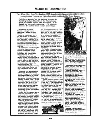 MATRIX 111- VOLUME TWO
Pure WaterNews from New Zealand, 1995, describing the h
adding Sodium Fluoride and Hydrofluorosilicic Acid to
Thls -1s an account- of the hazards Involved In
handling Sodium Fluoride at the Wainuiomata
water treatment station near Wellington. It is
based on personal experience. For obvious
reasons the author must remain anonymous.
The handllng of Sodium
Fluoride - putting it into the
waterworks - caused us some
concern.
Before we could do any work in
that area we had to undress and
then put on special overalls, spec~al
boots and gloves. Every part of us
was sealed entirely, includingthe hair
and head, and we wore breathing
apparatus with replaceable filters and
eyeglasses to protect us from the
toxic dust.
We were warned when handling the
material that the procedures for
ensuring that we were dressed
properly and had the protective
goggles and face mask on were
strictly kept to at all times.
The Sodium Fluoride was very
heavy to handle. It was contained in
a plastic bag within a cardboard drum
weighing about 400 Ibs. We had to
have a crane to lilt the drums and tip
the contents into a hopper. The
Sodium Fluoride was lhen
automatically fed through a measuring
device into a mixing chamber and
then finally injected into the water
main.
Sometimes there were occasional
problems with the feed controlling
devices. The quantity of fluoride was
never tested as we did for chlorine
content. It was automatically
assumed that the correct dosage was
going into the water supply. We did
not conduct any tests to indicate how
much fluoride was, in lac!, in he
water. Our only comparisonwas
between the total amount used and
the total water flow:, Chlorine.
however. was tested continuousiy.
automatically and also manually every
morning at 9 am.
If there was an emergency and the
water main was dosed up, alarms
would sound withtn the building and it
was necessary to go down and shut
those machines off. They also had
relays which automatically triggered
out but we still had to follow up
manually. An operator was always
within about ten.mtnutes of the plant.
When the drums were empty,' we
burnt them., in an tnanerator wtside
the plant. Once this was done we
had to start undressing. We would
walk over to a special room, Jose
the door behind us and strip off all
our clothing and-equipment entirely.
Thts would be dropped through a hole
direct into a lorm of washing machine
which gave an initial rinse. We would
then shower. scrub our fingernails and
all the orifices of our body as
carefully as possible and then step
out into another area, dry ourselves
and gel dressed again.
We were informed that even small
crystals of Sodium Fluoride under our
finger nails were enough to do us
serious health damage if dropped
onto our food, for example, whilst we
were eating.
The' overalls and equipment 'were
washed twice, rinsed twice and then
finally put through a roller washing
machine before being hung up to dry
wards inherent for workers
Public Water Svstems
A councll worbr Uppbg the last bag 01
lluorlde Into the Gold Coast (Australia)
water c u ~ ~ l valter the councll ended
ready for the next usage. ' lkorldatlon. - (Note gopgles, breathing
In-retrospect. there is an area
which would have ,concerned me had .
I had more' kirowledge aoout the
particular material. This was the
burning of the drums, which obviously
were contaminated with crystals, in an
outside incinerator. It occurs to me
that the crystals would not
themselves be destroyed but would
be retained in the ash of the
cardboard drums. This ash would be
disposed of in the nearest rubbish , .
trench or scattered across the
ground. Rain would dissolve the
crystals, gradually washing down into
the streams thereby contaminating a
wider area.
. The real hazard, of course, is if the
stuM is left lying.around and kids get
to play with H. The waterworks area
is.totally dosed off to all public and
bne reguired a permit to enter,the
area - but it was a possibility..
The regulations we had to abide by
were fairly strict. We were taught
properly how..to, handle the. Sadium. .
Fluoride and it was 'stressed that we
were dealing with a potential hazard.
It was. however, a Job which we did
not particularly relish.
I*would not drink the water which
len that plant but obtained it straight
out of the riven up in the mountains.
and protoctlve. . cloihing).
&&: At ,ppme water treafmenl plants,
inchrdingAucklond. iiqt& Hydrofluosilio'c
Acid is used instead of Sodium Fluoride
crynals. The following is an extract
from the 'Alberta Reporl' (17N92).
HydrofluosiCcicacid is an acidic yellow
chemical soup which is only 24%
fluoride: il's a by-produdof Cominco's
ferliliser manufacturing plant.
Phosphate rock contains fluorine. In
preparingphosphate lerlikar. the
fluorine is released as a gas. silicon
telralhmride, which becomes
hydrolhmsifiac acid when the gas is
passed through scrubbers.
This Squid waste by-produclis lhen
transported to water plants in specially
lined tank trucks.
The yellawish acid will eat through
metal. At one plan1 an unlinedpipe
injeding the add into Ihe water supply
mned pner hvo weaks.
The acid k stored in a wooden vat
lined with a huge acid-resistant baggie
(Awrding to one technical expert.
anyone who kll into the big wcden vat
would rapidly dissolve into a light film
bating on the lop).
As needed, the acid moves to a
smaller container where it goes inlo the
wler alter chlorinalwn(to kill bacteria.
which fluoridation doesn'l do).
About 24% of the acidic soup is
fluoride. The rest. according to
Cominco's own analysis, contains 57
mgk of arrenic. 3 mgR of lead, and
smaller traces of mercury. chromium and
cadmium.'
Footnols: The N m Zealand
classlllutlon for Hydrolluoslllcic Acid
Is 'Corrosive, Class 8 Dangerous
Goods, Hazehem 2".
 