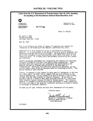 MATRIX I11 -VOLUME TWO
Letter from the U.S. Department of Transportation, Mar 20,1991, detailing
the handling of the fluoridation chemical Hydrofluosilicic Acid
U.S.Deportment
of tonsportotlon
400 Sevenlh St..S W.
Washinglon. O.C.20590
Federal Highway
Administration MAR 2 O 1991
Refer to: HFO-20
Ms. Carol S. Kopf
104 Meridian Road
Levittown, New York 11756
Dear Ms. Kopf:I
1 This is to follow-up our letter of January 17 regarding your request for
information on the handling of the chemical, hydrofluosilicic acid.
Hydrofluosilicic acid (fluosilicic acid) is classified as a corrosive
material. It is a by-product of the action-of sulfuric acid on phosphate rock
containing fluorides and silica or silicates. The hydrofluoric acid acts on
the silica to produce silicon tetrafluoride, which reacts with water to form
fluosilicic acid. It is highly toxic and extremely corrosive by skin contact
and inhalation.
Specific packaging requirements for transporting this chemical are contained
in Section 173.265 of Title 49 of the Code of Federal Regulations. These
hazardous materials regulations are promulgated and administered by the
Research and Special Programs Administration of the Department of
Transportation. Should you have additional questions on packaging, you may
wish to contact their Office of Hazardous Materials Technology directly. They
may be reached at (202) 366-4545.
Finally, in response to your request for.more specific information in the form
of a "fact sheet," we would like to suggest that you write directly to the
chemical manufacturer. He are pleased to be able to enclose a list of these,
as taken from the 1990 Directory of Chemical Producers. He are able to
provide a copy of a technical data sheet extracted from the U.S. Coast Guard
CHRIS [Clremical HazarJs Response Information Systeifi] manual. This resource
material is intended to provide the on-scene coordinator or other responsible
officials with some of the technical information necessary to properly respond
to discharges of hazardous chemicals.
We thank you for your interest and trust this information will be useful.
Sincerely yours,
Office of Motor Carrier
Field Operations
Enclosure
 