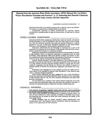 MATRIX I11 - VOLUME TWO
--
Material from the American Water WorksAssociation,A WWAManual M4, 3rd Edition
"Water Fluoridation Principles and Practices", p. 15, Indicating that Fluoride Chemicals
Contain Lead, Arsenic and Zinc Impurities
COMPOUNDS IN ADJUSTED FLUORIDATION 15
Experience shows that a low moisture content plus a relatively narrow size distribu-
tion results in a material that is handled better by dry feeders.
Considerable quantities of sodium silicofluoride are imported. Sodium
silicofluoride is normally packed in bags and drums similar to those used for sodium
fluoride.
OTHER FLUORlDE COMPOUNDS
Ammonium silicofluoride, magnesium silicofluoride, potassium fluoride, and calcium
fluoride (fluorspar), as well as hydrofluoric acid, have been used for water fluorida-
tion. Each has particular properties that make the material desirable in a specific
application, but none of them have widespread application in the United States.
Fluorspar is used frequently in South America, particularly in-Brazil.
Ammonium silicofluoride has the 'advantage of supplying all or part of the
ammonium ion necessary for the production of chloramines, when this form of disin-
fectant is preferred to chlorine in a particular situation.
Magnesium silicofluoride and potassium fluoride have the advantage of extreme-
ly high solubility, which is of particular importance in applications such as school
fluoridation, where infrequent refills of the solution container are desired. In addi-
tion, potassium fluoride is quite compatible with potassium hypochlorite, so a mixture
of the two can be used for simultaneous fluoridation and chlorination.
Calcium fluoride (fluonpar) is the least expensive of the compounds used for
fluoridation and also the least soluble. It has been successfully fed by first dissolving
it in alum solution and then using the resultant solution to supply both the alum
needed for coagulation and the fluoride ion. However, this method of operation is
wasteful because of 'fluoride loss during alum coagulation and filtration (see chap-
ter 4).
Hydrofluoric acid, although low in cost, presents too much of a safety and cor-
rosion hazard to be acceptable for general water fluoridation. It has, however, been
used in a specially designed installation.
Other fluoride~compoundshave been suggested for use in water fluoridation,
among them ammonium and sodium biflubride. These materials have the advantages
of high solubility and low cost, but their potential corrosiveness has made them
generally unacceptable.
The manufacturers or suppliers of the various fluoride compounds can provide
technical data and specification sheets that will assist the prospective purchaser in
selecting the appropriate grade of chemical for the type of feeder being used.
CHEMICAL IMPURITIES
Trace amounts of impurities, especially arsenic, lead, and zinc, may be introduced
into fluoride chemicals during production. Normally, impurities are at levels far below
that which would necessitate the establishment of maximum impurity limits.' As
with all direct additives for water treatment, purchasers of chemicals must ensure
that impurities are not present a t levels that would deteriorite the quality of the
water being treated.
AWWA standards exist for sodium fluoride? sodium silicofluoride? and
hydrofluosilicic acid.4 All chemicals used for fluoridation should be comparable in
quality to the requirements of these standards.
 