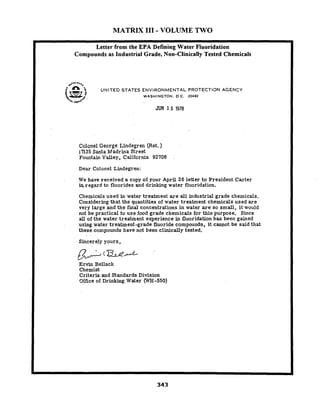 MATRIX I11 - VOLUME TWO
*.a0 a*.,
* UNITED STATES ENVIRONMENTAL PROTECTION AGENCY
WASHINGTON. D.C. 20460
JUN 1 5 1978
Letter from the EPA Defining Water Fluoridation
Compounds as Industrial Grade, Non-Clinically Tested Chemicals
Col~nelGeorge Lindegren ( ~ e t .)
17135 Santa Madrina Street
Fountain Valley, California 92708
Dear Colonel Lindegren:
We have received a copy of your April 26 letter,to President Carter
*.regard to fluorides and drinking water fluoridation.
Chemicals used in water treatment are all industrial grade chemicals.
Considering that the quantities of water treatment chemicals used are
very large and the final concentrations in water a r e so small, it would
not be practical to use food grade chemicals for this purpose. Since
all of the water treatment experience in fluoridation has been gained
using water treatment-grade fluoride compounds, it cannot be said that
these compounds have not been clinically tested.
Sincerely yours,
6: ? ~ / E
Ervin Bellack
Chemist
Criteria and Standards Division
9ffice of Drinking Water (WH-550)
 