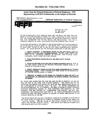 MATRIX I11 -VOLUME TWO
Letter from the National Federation of Federal Employees - 1991
Representing 1,100 EPA Professionals, on the Subject of Fluoride
(Represents approximately 1100
EPA professionals) Natlonal Federation ot Federal Employee
~ o c a i = O
February 20, 1991
. Dr. Bob Carton
202-260 -2 383
The EPA Profe~oionalounion aeeerted today that the Health and Human Servlces
report on fluoride released on Tuesday ir a total vindication of thelr concerna
tb.at the current EPh mtandardr are unsafe and ehould be drastically Lowered.
They also recommended that William Reilly. &?A Adminiotrator, call for an
lmmediate ceooation of water fluoridation whlle EPA conductr their review.
CiLing many admirsiona in the report of the adveroo effect0 of fluoride exposure
and of the glaring research needs, Dr. Bob Carton, Ph.D.. Senior Vico-Prr~ldeflt
of Local 2050, callad on EPA to get on with their Congresolonrlly mandated
review. Dr. Carton polnted out the follo~inprevelations in +he HHS report:
1. Dental fluoroe~a; a detrimental effect on the' devolo~lna teeth of
children. is on the riee throuahout the U.9,- The HHS report admito that
their, La an increaming expomitro to fluoride from drinking water,
toothpaste, mouth rinser'and other sources.
2; Water~fluoridationacroee tke U.S. ham been linked to bone
fracturel.
3. Cancrr of the b e ie on the riee in malee throuahout the U.S. ~ h f slo
the same cancmr found in the National Toxicology Program rtudy on the
effect. of fluoride Ln rats.
4. -LC damaae was found in 3 out of 4 test- conducted bv the National
lpxfcoloav Proaranl. Theoe findings glve added weight t o the poreLbLlLty
of fluoride cauring.cancer in h w n s .
5. Rwaearch Lm needed QII the e u - c t of fluorido on bdne and t e e t u
psteoearcoma. on re~roductlveeffecta. on aenetlc mffmcte. and mseibly
9'
Dr. Carton also etated that the time ham c o w for EPA t o stan$"on ilr oun two
feat and look at the rieks from fluorlde exposure. 'SPA should uee Irm own
ecientists and experts from around the world who have deaaonmtr@ted ability Ln
the inpertigation of fluoride risks.' ha maid. Dr. Carton rocomnended the
'following aclentlat~rDr. L.K.Surheela, the woman in chargo of India'm skeletal
fluorosio eradication prcqrm; Dr. Hark Dlmsondorf from AustralLa, Dr. John
Colquhoun from New Zealand; Dr. Zlegelbecket from Aurtrla; and .Dro. Lee,
Burgetahler, and Y l w u y i a n n l a from thm U.S. Dr. Carton accumod HHS of avoiding
coneultlng there well-known expert. to prevent an honemt reevaluation of the
hirtorlc poeitlon of tho PHS.
'The Public Health Service has r monumental conflict of intOt08t in fluoridation
and could hardly be expected to conduct an unbiar.d revlow of past porltlcna,
eaid Dr. Carton. 'EPA got burned in 1985 uring a blared lf not f rauduient
report from the PHs' raid Dr. CarLon. 'EPA rhould avoid petting trapped aTaln
into playing politlcr with rcience.'
 