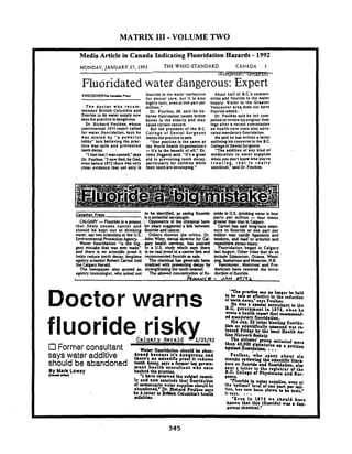 MATRIX 111- VOLUME TWO
Media Article in Canada Indicating Fluoridation Hazards - 1992
MONDAY.JANUARY27. 1992 . THE WHIG-STANDARD CANADA 5
-- Kur+.wrl, cmc T7.q-
Fluoridated water dangerous: Expert
VANCOUMRlh CruanPr*as
The doctor who recom-
mended Brltlsh Columbia add
fluoride lo Ils water supply now
raysthe pracllce bdangeroua
Dr. Rlchard Foulkes, whose
controversial 1974 report called
lor water lluoridallon. says he
was mlsled by "a powerful
lobby" Into belleving the prac-
tlce was sale and prevented
toothdecay.
"Ifeel thal Iwasconned."says
Dr. Foulku. "Inow flnd, by God.
even before 1973 there was very
clear evldence that not only Is
lluorlde In the water ineffecllve
lor dental care, but It Is also
highly toxic, evenat one part per
million."
Dr. Foulkes. 68. sald he be-
lieves lluoridation causes brlllle
bones In the elderly and may
cause certaincancen.
But the president of the B.C.
College 01 Dental Surgeons
Insiststhe practice Issale.
. "Our position Is the same as
the World Heallh Organization's
-II's to the benellt of all." Dr.
John Diggens sald. "It's a greal
ald i n preventing tooth decay.
parllcularly lor chlldreo whlle
their teetharedeveloping."
About hall 01 B.C.3 commo-
nilies add flourlde lo the water
supply. Water In the Greater
Vancouver are? does not have
fluoride edded:
Dr. Foulkes sald he felt com-
pelled to review hisorlglnal Ilnd-
lngs after a recent commlsslon
on health-care costs also advo-
catedmandatoryfluoridation.
He u l d he has written a letter
outlining hls concerns to the B.C
College01DentalSurgeons.
'The additlon 01any kind of
medicalion to waler supplies
when you don't know who you're
treating, t h a t Is r e a l l y
unethical."said Dr. Foulka.
Canadian Pras to be identilid. as saying fluoride oride in U.S. binlring water is l o w
. isa +ieniial urciriogen. parts per million -lour times
CALGARY-Fluoride is a poison :-Opponents of the chemical have greater than that InCalgary.
that likely causes cancer and (or y c ~suggested a link betmen Carton has said long-turn urpo-
should be kept out of drinking. fluoridemduncer. sure to fluoride at one part per
water, say hvo scientists at the US.: .Others dismiss the critics. Dr. million may calcify ligaments and
EnvironmentalProtectionAgency. .-JohnMiq,dental director for Cal- tendons. and l a d to arthritis and
Water fluoridation "is the big-. gary health suvices, has point4 nperiltivestress injwy.
gest mistake that was ever made" t o a U.S. study which zayz there Fluoridation began in crlgary
and there is no scientific prod it uno r dpro01d a ancer link and last August. Other cities that do so
helps reduce tooth decay. longtime recommendedfluoride as safc include Edmonton. Ottawa. Wlnni-
agency scientist Robert Carton told The chemiul has generally been peg.Sashtoon andMoncton. N.B.
the CalgaryHerald. credited with preventing deuy by Vancouver. Montreal and Fre-
The newspap& also quoted an strengthening the tooth enamel. dericton haw resisted the intro-
agency toxicologist. who asked not The all* concentration of flu- duction 01fluoride.
L k w u c e - J.+N P?/CL
fluorideriskv
Former consultant
says water additive
should be abandoned
Hy Mark Lowey
lC*nYll(y
W.kr n u o ~ d r t l o nrhould br abm-
d o a r d breauar Iterd r n rroua r a d
thrtr'r no wltntlfio proof it rtducrr
both dror u y r r l o m r r tap mvun-
mrnt h e r b oonrultant wbo omem
brokrd rhr prralu.
'Iham rrvirwtd &a rubid ramnL
04 m m d r b floorldrtlon,
HIa ~rn.%l a t u r bIr1ti.1~n~odd,.
tbn ar rdtntlllcally uruound wra rr.
ltraad M d y by thr looal Harlth AP
tian Network W a w ,
Thr olttsmr' &p eollectrd =or.
thm 40 000 rlmrturrr on a p ~ t l u o n
q*t bunri*tid& ...
Foulkr8, w h o rjtnt about 811
month8 n v l t w h g the rdrntlflc Iltarr.
turr on n u o r i b rnd fluorldatlon, alw
rant r lrtttr to tha rt l e t r r r of tha
B.C. Collrge o t ~h,dcfanr and Bur-
rronr... - ------
ly and now eonrludr that auorldrtlon - 'nuorldr in w tor rupplirr, m n r t
or r-uaib wahr sup UY r ~ dbr +ha* e ~ ~ m a l ~1evef ot p u t pr mu:ab40n.d: Lh. moh.huPFdktr uya Ilon. ha8 barn 8h.n to be todr.
Cn li rttor WBrUsh Calunrbk'l htrltb 11&4Y@. - -.d&. 'Evan In 1975 wa ahould hwr
known that thin (fluoridr) w u r dm-
rrrour ohtmlcal.'
 