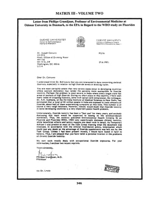 MATRIX I11 - VOLUME TWO
ODENSE UNIVERSITET
Insltlul lor Samlund¶mcd#cln
Aleellng lor UI11.rn.d~ClO
Dr. Joseph Corruvo
US €PA
Head. Office of Drinking Water
W H 550
(r01 hl St, S W
Washington, DC 20016
U S A
Dear Dr. Cotruvo:
I understood from Dr. Bill Lewis that you are interested In data concerning skeletal
fluorosi;, especially iz relatiart to high fluoride level3 in drirking water.
You are most certainly aware that very severe cases occur in developing countries
wher.e calcium deficiency may render the patients more susceptible to fluorlde
toxicity. Perhaps the problem is most severe in lndia where.every single state has
areas or pockets of high fluoride. During my short stays in this country, Ihave seen
many cases of crippling fluorosis, some with spinal cord compression. My colleague,
Dr. A.K. Susheela, of the All lndia Institute of Medlcal Sclences In New Delhi. has
estimated that a total of PO million people i n lndia are exposed to toxlc amounts of
fluorlde, about half of them experiencing symptoms at this tlme. This number is of
course a very rough estimate. However, nobody would doubt that fluoride toxicity
in some developing countries is a very important public health problem.
Unfortunately, fluoride toxicity has been a "faut pas" for many years, and anybody
discussing this topic would be suspected to belong to the antifluoridation
movement. Thus, the recently published Environmental Health Crlterla 36 on
Fluorine and Fluorides (WHO,1980) only superficially discusse