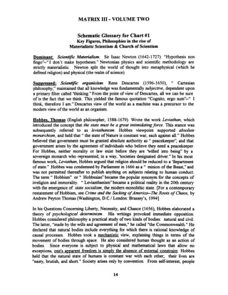 MATRIX 111-VOLUME TWO
SchematicGlossary for Chart #1
Key Figures, Philosophies in the rise of
Materialistic Scientism & Church of Scientism
Dominant: Scienti3c Materialism. Sir Isaac Newton (1642-1727). "Hypothesis non
fingoy'--"I don't make hypotheses." Newtonian physics and scientific methodology are
strictly materialistic. Newton split the world of thought into metaphysical (which he
defined religion) and physical (the realm of science).
Su~~ressed:Scientific organicism. Rene Descartes (1596-1650), " Cartesian
philosophy," maintained that all knowledge was hndamentally subjective, dependent upon
a primary filter called 'thinking." From the point of view of Descartes, all we can be sure
of is the fact that we think. This yielded the famous quotation "Cognito, ergo sum9'--" I
think, therefore I am." Descartes view of the world as a machine was a precursor to the
modem view of the world as an organism.
Hobbes, Thomas (English philosopher, 1588-1679). Wrote the work Leviathan, which
introduced the concept that the state must be a great intimidatingforce. This stance was
subsequently referred to as leviathanism. Hobbes viewpoint supported absolute
monarchism, and held that "the state of Nature is constant war, each against all." Hobbes
believed that government must be granted absolute authority as " peacekeeper': and that
government arises by the agreement of individuals who believe they need a peacekeeper.
For Hobbes, neither morality or law exist before they are 'Wed into being" by a
sovereign monarch who represented, in a way, 'Societies designated driver." In his most
famous work, Leviathan, Hobbes argued that religion should be reduced to a Yepartment
of state." Hobbes was condemned by Parliament in 1666as a " minion of the Beast," and
was not permitted thereafter to publish anything on subjects relating to human conduct.
The term " Hobbism" or " Hobbesian"became thepopular synonym for the concepts of
irreligion and immorality. " Levianthanism" became a political reality in the 20th century
with the emergence of state socialism, the modem monolithic state. [For a contemporary
restatement of Hobbism, see Crime and the Sackingof America-fie Roots of Chaos, by
Andrew Peyton Thomas (Washington, D.C.1London: Brassey's, 19941
In his Questions Concerning Liberty, Necessity, and Chance (1656), Hobbes elaborated a
theory of psychological determinism. His writings provoked immediate opposition.
Hobbes considered philosophy a practical study of two kinds of bodies: natural and civil.
The latter, "madeby the wills and agreement of men," he called "the Commonwealth." He
declared that natural bodies include everything for which there is rational knowledge of
causal processes. Hobbes took a mechanistic view, explaining things in terms of the
movement of bodies through space. He also considered human thought as an action of
bodies. Since everyone is subject to physical and mathematical laws that allow no
exceptions, one's apparent freedom is simplv the absence of external constraint. Hobbes
held that the natural state of humans is constant war with each other; their lives are
"nasty, brutish, and short." Society arises only by convention. From self-interest, people
 