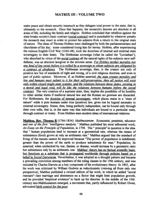 MATRIX 111-VOLUME TWO
make peace and obtain security inasmuch as they delegate total power to the state, that is,
ultimately to the monarch. Once that happens, the monarch's decrees are absolute in all
areas of life, including the family and religion. Hobbes concluded that rebellion against the
statebreaks society'sbasic contract (social contract) and is punishableby whatever penalty
the monarch may exact in order to protect his subjects from a return to the original state
of nature. The ideas of Thomas Hobbes were challengedby both the parliamentariansand
churchmen of his day; some considered trying him for heresy. Hobbes, after experiencing
the ruinous English Civil War (1642-48), took the doctrines of internal and external state
sovereignty to their limits. The Hobbesian sovereign (what he called the "Leviathan"),
who absorbedby virtue of the social contract all the natural rights of his subjects save self-
defense, was an absolute lawgiver in the strictest sense. For Hobbes neither moralitv nor
anv kind oflaw exists before it is willed bv a sovereian to whom subjects are obliaated bv-
a contract of obedience. The Hobbesian sovereign, then, is the creator not only of
positive law but of standards of right and wrong, of a civil religious doctrine, and even in
part of public opinion. Moreover, if, as Hobbes asserted, the state creates moralitv and
law and humans must submit to it _fortheir selfi~reservation,then all iustice will exist
onlv within closed sin~le-stateqstems. and the relations between those states, existina- in
a moral and legal void. will be like the relations between humans before the social
contract. The very creation of a supreme state, then, implies the possibility of its hostility
to other similar states if medieval natural law and the Roman ius gentium are discarded.
For Hobbesians, the doctrine of internal sovereignty, which places states in a "state of
nature" while it puts humans under true (positive) law, gives rise by logical necessity to
external sovereignty. States, then, being perfectly independent,can be bound only through
their own wills, that is, in the same way that individuals are bound to a particular state,
through contract or treaty. From Hobbes stem modem ideas of international relations.
Malthus, Rev. Thomas R (1766-1834).Malthusianism. Economist, pessimist, educator
and one of thefirst "intelligenceanalysts," Maithus published his most influential work,
An Essay on the Principle of Population, in 1798. The " principle9'inquestion is the idea
that " human populations tend to increase at a geometrical rate, whereas the means of
subsistence (food) grows at only an arithmetic rate." Malthus argued that the standard of
living of the masses cannot be improved because "The power of population is indefinitely
greater than the power of the earth to produce subsistence for man." Population, he
asserted, when unchecked by war, famine, or disease, would increase by a geometric ratio
but subsistence only by an arithmetic one. Malthus' theory has no factual scientific basis,
but hnctions as a substrate that is propagated worldwide through ~oliciesbased on a
belief in Social Darwinism. Nevertheless, it was adopted as a thought pattern and became
a prevailing conviction among members of the ruling classes in the 19th century, and was
included by CharlesDarwin as a key component of his evolutionarytheory. In 1803, after
his work was criticized by William Godwin as reductionistic (viewing all from only one
perspective), Malthus published a revised edition of his work, in which he added "moral
restraintw--latemarriage and abstinence--as a factor that might limit population growth,
and he provided 'tmpirical evidence" to back up his theories. In the middle of the 19th
century neo-Malthusianism emerged, a movement that, partly influenced by Robert Owen,
advocatedbirth control for the poor.
 