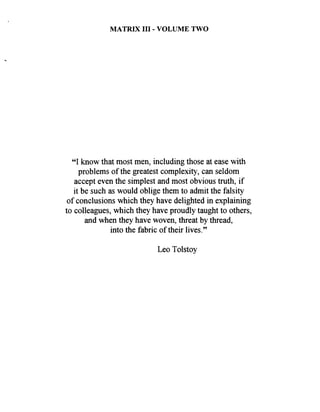 MATRIX I11 - VOLUME TWO
"I know that most men, including those at ease with
problems of the greatest complexity, can seldom
accept even the simplest and most obvious truth, if
it be such as would oblige them to admit the falsity
of conclusions which they have delighted in explaining
to colleagues, which they have proudly taught to others,
and when they have woven, threat by thread,
into the fabric of their lives."
Leo Tolstoy
 