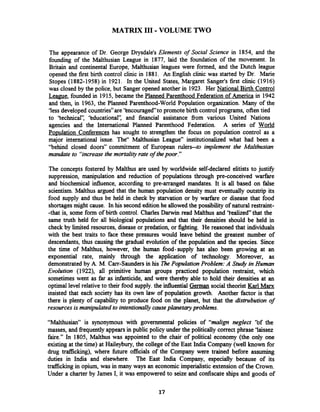 MATRIX I11 -VOLUME TWO
The appearance of Dr. George Drysdale's Elements of Social Science in 1854, and the
founding of the Malthusian League in 1877, laid the foundation of the movement. In
Britain and continental Europe, Malthusian leagues were formed, and the Dutch league
opened the first birth control clinic in 1881. An English clinic was started by Dr. Marie
Stopes (1882-1958) in 1921. In the United States, Margaret Sanger's first clinic (1916)
was closed by the police, but Sanger opened another in 1923. Her National Birth Control
League, founded in 1915, became the Planned Parenthood Federation of America in 1942
and then, in 1963, the Planned Parenthood-World Population organization. Many of the
'less developed countries"are 'bncouraged to promote birth control programs, often tied
to 'technical': 'BducationaI': and financial assistance fiom various United Nations
agencies and the International Planned Parenthood Federation. A series of World
Po~ulationConferences has sought to strengthen the focus on population control as a
major international issue. The" Malthusian League" institutionalized what had been a
"behind closed doors" commitment of European rulers--to implement the Malthusian
mandate to "increase the mortalig rate of thepoor."
The concepts fostered by Malthus are used by worldwide self-declared elitists to justifL
suppression, manipulation and reduction of populations through pre-conceived warfare
and biochemical influence, according to pre-arranged mandates. It is all based on false
scientism. Malthus argued that the human population,density must eventually outstrip its
food supply and thus be held in check by starvation or by warfare or disease that food
shortagesmight cause. In his second edition he allowed the possibiity of natural restraint-
-that is, some form of birth control. Charles Darwin read Malthus and 'iealized" that the
same truth held for all biological populations and that their densities should be held in
check by limited resources, disease or predation, or fighting. He reasoned that individuals
with the best traits to face these pressures would leave behind the greatest number of
descendants, thus causing the gradual evolution of the population and the species. Since
the t i e of Malthus, however, the human food-supply has also been growing at an
exponential rate, mainly through the application of technology. Moreover, as
demonstrated by A. M. Carr-Saunders in his 7hePopulationProblem: A Study in Human
Evolution (1922), all primitive human groups practiced population restraint, which
sometimes went as far as infanticide, and were thereby able to hold their densities at an
optimal level relativeto their food supply. the influential German social theorist Karl Marx
insisted that each society has its own law of population growth. Another factor is that
there is plenty of capability to produce food on the planet, but that the distrubution of
resourcesis manipulated to intentionallycauseplanetaryproblems.
"Malthusian" is synonymous with governmental policies of "malign neglect ''of the
masses, and frequentlyappearsin public policy under the politically correct phrase 'laissez
faire." In 1805, Malthus was appointed to the chair of political economy (the only one
existing at the time) at Haileybury, the college of the East India Company (well known for
drug trafficking), where fbture officials of the Company were trained before assuming
duties in India and elsewhere. The East India Company, especially because of its
trafficking in opium, was in many ways an economic imperialistic extension of the Crown.
Under a charter by James I, it was empowered to seize and confiscate ships and goods of
 