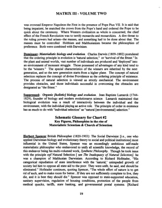 MATRIX I11 - VOLUME TWO
was crowned Emperor Napoleon the First in the presence of Pope Pius VII, It is said that
being impatient, he snatched the crown from the Pope's hand and ordered the Pope to be
quick about the ceremony. Where Western civilization as whole is concerned, the chief
effect of the French Revolution was to terrify monarchs and monarchists. A dire threat to
the ruling powers had arisen--the masses, and something had to be done about that. The
masses must be controlled Hobbism and Malthusianism became the philosophies of
preference. Both were combined with Darwinism.
Dominant: Materialisticbiology and evolution. Charles Darwin (1809-1882) postulated
that the ordering principle in evolution is 'hatural selection," or 'Survival of the fittest."In
the plant and animal worlds, vast number of individuals are produced and 'tieployed into
an environment of incessant struggle. Those possessed of advantages of any kind tend to
be the 'tvinners." The special characteristics of the winners are inherited by the next
generation, and so the new generation starts from a higher plane. The concept of natural
selection replaces the concept of divine Providence as the ordering principle of existence.
The process of natural selection is viewed as strictly mechanical. The environment
provides obstacles, and those individuals successful in overcoming the obstacles are
designated as "the fittest."
S U D D ~ ~ S S ~ ~ :Organic [holistic] biology and evolution. Jean Baptiste Lamarck (1744-
1829), founder of biology and modem evolutionarys science. Lamarck maintained that
biological evolution was a result of interactivity between the individual and the
environment, with the individual playing an active role. The principle of order in existence
has as much to do with "individual selection" as "natural [environmental]selection."
Schematic Glossary for Chart #2
Key Figures, Philosophies in the rise of
Materialistic Scientism & Church of Scientism
Herbert S~encerBritish Philosopher (1820-1903): The Social Darwinist [i.e., one who
applied Darwinian biology and evolutionarytheory to social and political institutions] most
influential in the United States, Spenser was an exceedingly ambitious self-made
materialistic philosopher who endeavored to u e all scientific knowledge, the record of
this endeavor being his multi-volumed work, SyntheticPhilosophy. Though he took issue
with the principle opf Natural Selection [ see The Inadequacy of Natural Selection], he
was a champion of Malthusian Darwinism. According to Richard Hofstader, "His
categorical repudiation of state interference with the 'natural,' unimpeded growth of
society led him to oppose all state aid to the poor. They were unfit, he said, and should be
eliminated." Hofstader continues, quoting Spencer, "The whole effort of nature is to get
rid of such, and to make room for better...If they are not sufficientlycomplete to live, they
die, and it is best they should die." Spencer was opposed to state-supported education,
sanitary supervision, regulation of housing conditions, protection of the people from
medical quacks, tariffs, state banking, and governmental postal systems. [Richard
 