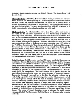 MATRIX I11 -VOLUME TWO
Hofstader, Social Darwinism in American Thought (Boston: The Beacon Press, 1962
[1944]). P.411
Thomas H. Huxlev (1825-l8!X), 'Darwin's bulldog": Huxley, a naturalist and principal
Social Darwinist, was the key personage in a triumvirate (which included Joseph Hooker
and John Tyndall) that governed and determined the official side of scientific affairs in
London during much of the latter half of the 19th century. He was elected as president of
the Royal Society in 1883. Two years later he retired from public life on account of ill
health, but continued to write and publish until the time of his death.
The Roval Society: The oldest scientific society in Great Britain and the most famous in
the world. The full title of the organization was "The Royal Society of London for
Improving Natural Knowledge." It was incorporated with the sanction of Charles I1 in
1662.Within a year after incorporation,the Society entered into active correspondence on
learned questions with philosophers and scientists of France, Germany, Spain and Italy. In
1664, it began publication of Transactions. Within ten vears of incorporation the Society
was considered semi-official by the British Povernment. According to the 1927 edition of
the WorldBook Encyclopaedia, 'the society practically controls the British Meteorology
Department, the National Physical Laboratory, several scientific trust funds and the
governing bodies of many British public schools." Sir Isaac Newton was in his time a
president of the Royal Society. The fact that the British Empire was able to become so
all-pervasive and all-powerful as it was, was due in no small measure to its superior
intelligence system, the Royal Society being an important component. British Intelligence
per sewas established in the reign of ElizabethI.
Social Daminism: SocialDarwinism was a late-19th-century sociologicaltheory that was
based on the theories of biological evolution and natural selection put forth by biologists
Charles Darwin and Alfied Russel Wallace and on social philosopher Herbert Spencer's
theory of sociocultural evolution "survival of the fittest." The school originated with the
appearance of Walter Bagehot's Physics andPolitics (1872) and reached its most radical
formulation in the works of the Austrian sociologist Ludwig Gumplowicz (1838-1909),
notably in his Der Rassenkampf (The Racial Strum, 1883). Bagehot sketched the
historical development of social groups into nations by means of intergroup struggles;
Gumplowicz formulated a universal law to the effect that all social evolution was a
product of group conflict. Social Darwinists argue that societies--like organisms--evolved
by a natural process through which the most fit members survived or were most
successfbl.The theory went hand-in-hand with political conservatism;the most 'Successful
social classes 'here supposedly composed of people who were biologically superior.
Social Darwinism was also used to support imperialism--peoples who viewed themselves
as culturally superior, being allegedly more fit to rule those that they deemed less
advanced. In the United States the foremost publicist of the theory was William Graham
Sumner. The policy of Social Darwinism formed a substrate for social policies
promulgated by both Nazi Germany and the United States, as well as many other countries
worldwide.
 