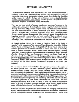 MATRIX XI1 -VOLUME TWO
The phrase 'Social Darwinism" dates fiom the 19307s,but as an intellectual movement, it
dates fiom 1859,the year Darwins Origznwas published. The concept embraces all efforts
to apply Darwinian biology and evolutionto human society.Given the fact that Darwinism
rapidly became the orthodox biology and evolutionary science, Social Darwinism
underlies virtually all of the social sciences. One key premise is that 'the masses are
unprincipled, dangerousto themselves, society and the planet."
There are basic schools of thought regarding an 'hppropriate" response to this
condition: (1) Laissezfaire,--do nothing for the masses except that which will accelerate
their self-destruction;and (2) exercise complete control over the masses, and at the same
time refne the scientzjic means to "handletheproblem of the masses" at afundamental
level, e.g., the genetic level. Historically, laissez-faire did not work. The masses proved
"farmore cunning"than the elites supposed. Thus,option (2) became the standardpolicy;
in political terms, this option translates into "state socialism." State socialism is not the
bright-eyed optimistic socialism of those who invented socialism, the 'htopian scientists"
according to Marx. State socialism is a directpolitical expressionof Social Darwinism.
Sir Francis Galton (1822-1911). A cousin of Darwin's, Galton is the 'rather of
eugenics." In his acquisition of the doctrine of Natural Selection from Alfied Wallace,
Charles Darwin unwittingly stole 'the devil's pitchfork." Cousin Francis endeavored to
make the 'Pitchfork into a scientific instrument, to breeed better crops of humans by
means of scientific techniques. In 1883, Galton coined the word 'kugenics," meaning
'good birth," to describe his work, and published several books on the subject, including
Hereditary Genious-Its Laws and Consequences, Inquiries into Human Faculty and Its
Development, and Natural Inheritance. He distinguished between two types of eugenic
processes: Negative eugenicsseeks toprevent the multiplication of those considered unfit;
and positive eugenics seeks to encourage the multiplication of the fit. Hitler's 'tace
purification" and the 'kthnic cleansing" in Bosnia are examples of the former. [See
Eugenics]
On one occasion, Galton expressed the hope that eugenics would become 'the religion of
the future" [Stefan Kuhl, The Nazi Connection-Eugenics, American Racism, and
German National Socialism (New York: Oxford University Press, 1994), p.161. Kuhl
cites anthropologist Roger Pearson's Race, Intelligence and Bias in Academe (1991 ) as a
comprehesive defense of eugenics,whichis defined therein as 'the practical application of
genetic science toward the improvement of the genetic health of fbture generations."The
movement of eugenics was politically and scientifically influential in the first half of the
20th century, particularly in Great Britain, Germany and the United States. The word
eugenics was originally taken in 1883 by Galton to mean "the science of improving the
stock."In his view, the eugenics movement should aim to give 'the more suitableraces or
strains of blood a better chance of prevailing speedily over the less suitable."
Galton was convinced that preeminence in various fields was principally due to hereditary
factors. He was thus inclined to opDose those who stressed environmental determination
of either intelligence or character; he also advocated breeding restrictions. Interest in the
 