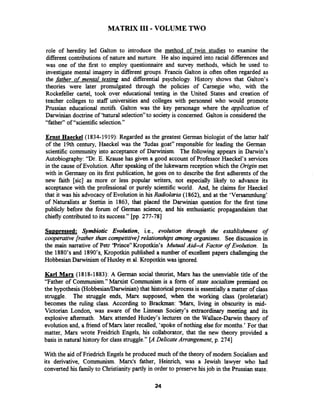 MATRIX I11-VOLUME TWO
role of heredity led Galton to introduce the method of twin studies to examine the
differentcontributions of nature and nurture. He also inquired into racial differences and
was one of the first to employ questionnaire and survey methods, which he used to
investigate mental imagery in different groups. Francis Galton is often often regarded as
the father of mental testing and differential psychology. History shows that Galton's
theories were later promulgated through the policies of Camegie who, with the
Rockefeller cartel, took over educational testing in the United States and creation of
teacher colleges to staff universities and colleges with personnel who would promote
Prussian educational motifs. Galton was the key personage where the application of
Darwinian doctrine of 'hatural selection"to society is concerned. Galton is considered the
"father" of "scientific selection."
Ernst Haeckel (1834-1919): Regarded as the greatest German biologist of the latter half
of the 19th century, Haeckel was the 'Yudas goat" responsible for leading the German
scientific community into acceptance of Darwinism. The following appears in Darwin's
Autobiography: "Dr. E. Krause has given a good account of Professor Haeckel's services
in the cause of Evolution. After speaking of the lukewarm reception which the Origin met
with in Germany on its first publication, he goes on to describe the first adherents of the
new faith [sic] as more or less popular writers, not especially likely to advance its
acceptance with the professional or purely scientificworld. And, he claims for Haeckel
that it was his advocacy of Evolution in his Radiolaria (1862), and at the 'Versammlung'
of Naturalists ar Stettin in 1863, that placed the Darwinian question for the first time
publicly before the forum of German science, and his enthusiastic propagandaism that
chiefly contributed to its success." [pp. 277-781
Su~~ressed:Symbiotic Evolution, i.e., evolution through the establishment of
cooperative [rather than competitive]relationshipsamong organisms. See discussion in
the main narrative of Petr 'Prince" Kropotkin's Mutual Aid-A Factor of Evolution. In
the 1880's and 1890's, Kropotkin published a number of excellent papers challenging the
Hobbesian Darwinism of Huxley et al. Kropotkin was ignored.
Karl Marx (1818-1883): A German social theorist, Marx has the unenviable title of the
"Father of Communism." Manrist Communism is a form of state socialism premised on
the hypothesis (HobbesiadDarwinian)that historical process is essentially a matter of class
struggle. The struggle ends, M m supposed, when the working class (proletariat)
becomes the ruling class. According to Brackman: 'Marx, living in obscurity in mid-
Victorian London, was aware of the Linnean Society's extraordinary meeting and its
explosive aftermath. Marx attended Huxley's lectures on the Wallace-Darwin theory of
evolution and, a fiiend of Marx later recalled, 'spoke of nothing else for months.' For that
matter, Marx wrote Freidrich Engels, his collaborator, that the new theory provided a
basis in natural history for class struggle." [A Delicate Arrangement, p. 2741
With the aid of Friedrich Engels he produced much of the theory of modem Socialism and
its derivative, Communism. Marx's father, Heinrich, was a Jewish lawyer who had
converted his familyto Christianitypartly in order to preserve hisjob in the Prussian state.
 