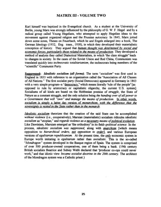 MATRIX I11 -VOLUME TWO
Karl himself was baptized in the Evangelical church. As a student at the University of
Berlin, young Manc was stronglyinfluenced by the philosophy of G. W. F. Hegel and by a
radical group called Young Hegelians, who attempted to apply Hegelian ideas to the
movement against organized religion and the Prussian autocracy. In 1845, Marx jotted
down some notes, Theses on Feuerbach, which he and Engels enlarged into a book, The
German Ideology (1932; Eng. trans., 1938), in which they developed their materialistic
conception of history. They argued that human thouaht was determined social and
economic forces, particularlv those related to the means ofproduction. They developed a
method of analysis they called Dialectical Materialism, in which 'the class struggle" leads
to changes in society. In the cases of the Soviet Union and Red China, Communism was
translated quickly into technocratic totalitarianism,the technocrats being members of the
"scientific" Communist Party.
Su~uressed: Idealistic socialism (allforms). The term "socialism"was first used in
England in 1833 with reference to an organization called the 'Association of All Classes
of All Nations." The first socialistparty (Social Democrats) appeared in Germany in 1863
with a very simpleprogram--a "democracv," which means literally'hle of the people" [as
opposed to rule by aristocracy or capitalistic oligarchy, the current U.S. system].
Socialisms of all kinds are based on the Hobbesian premise of struggle, the State of
Nature as a constant struggle, and the only solutionbeing the handing over of allpower to
a Government that will "own"and manage the means of production. In other words,
socialism is simply a latter dav version of monarchism, with the difference that the
sovereimtv is vestedin the State rather than in the monarch.
Idealistic socialism theorizes that the creation of the said State can be accomplished
without violence (i.e., cooperatively); Mamian (materialistic) socialism ridicules idealistic
socialism as "utopian," and regards violence asa necessarymeans ofpolitical evolution.
Like Dawinism, Marxism emerged as 'the orthodoxy"in its field-political science. In the
process, idealistic socialism was suppressed, along with anarchism [which means
opposition to hierarchical orders, ~t opposition to order], and various European
versions of egalitarian republicanism. At the present time, the &economic system in
Europe worth imitating is egalitarian rather than socialistic. This is the so-called
"Mondragon"system developed in the Basque region of Spain. The system is comprised
of over 500 producer-owned cooperatives, one of them being a bank. (19th century
British socialists Beatrice and Sidney Webb declared that 'producer co-ops could never
work," and that idiotic view became socialist doctrine in the 20th century. The architect
of the Mondragon system was a Catholicpriest.)
 