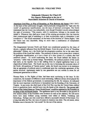 MATRIX I11 -VOLUME TWO
Schematic Glossary for Chart #3
Key Figures, Philosophies in the rise of
Materialistic Scientism & Church of Scientism
American Civil War. or War of Secession, or War Between the States (1861-1865):
At the heart of this unfortunate struggle, which practically extinguished the "light unto the
world7'of egalitarian republicanism, was the issue of national sovereignty. The North
maintained that the Union was indissoluble, even though President Lincoln acknowledged
the right of revolution: "This country, with it's institutions, belongs to the people who
inhabit it. Whenever they shall grow weary of the existing government they can exercise
their constitutional right of amending it, or their revolutionary right to dismember it and
overthrow it." The South maintained, on the basis of the doctrine of "States Rights," that
the Union was very dissoluble, being no more than a combination of independent
commonwealths.
The disagreement between North and South was complicated greated by the issue of
slavery, a ghastly influence fiom the British Empire. From the point of view of "founding
philosophy" (Deism, etc.), the North had the progressive position, but at the same time,
the position of the South had validity. The existence of slavery was aprima facie violation
of egalitarian republicanism, as it was a basis of a class system in a country that had
outlawed classes. To avoid confronting the issue, the South defined the blacks as
"property," rather than as human beings. Nevertheless, the political position of the south
had merit, as the republic was in fact shifting fiom its original egalitarian basis to an
oligarchical (elitist) basis. The South was on the way to becoming the economic slave of
the North. All questions of "karmic justice" aside, the South was correct in its insistence
that an agreement of political union is conditional upon the continuing agreement of the
parties involved. Agreements made by one generation are not written in stone for all
subsequent generationsto follow.
Thomas Paine, in ?&e Rights of Mm,had been most convincing on the issue. In this
connection, the example of Jefferson is most interesting. Jefferson always down-played the
importance of the federal government; in summarizing his life, for instance, he indicated
that his most important contribution to humankind was his founding of the University of
Virginia. In any event, the chief result of the Civil War was that the UnitedStates shzfted
from its egalitarian basis, andfell more into the hands of the oligarchs. The current self-
image of the United Statesas "Great World Power" would be regarded bv the Founders as
an aping of the old British Empire. The egalitarian spirit is very favorable to the growth of
true science [many of the Founderswere inventors as well as law makers]. We will never
know how many brilliant young scientists were killed at Shiloh, Vicksburg and
Gettysburg. Perhaps one who could have offered a successfid rebuttal of Darwinism. For
a long time after the War, the voice of sciencein America was silent. The old enemt, elitist
Britainm was to become the "role model" for the rest of the nations.
 