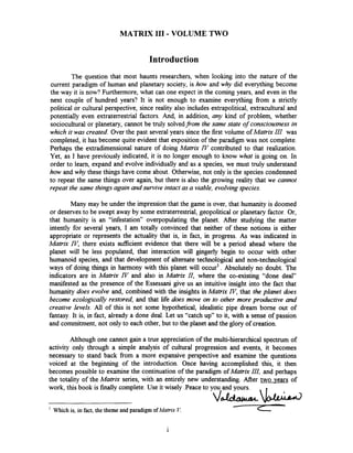 MATRIX I11 -VOLUME TWO
Introduction
The question that most haunts researchers, when looking into the nature of the
current paradigm of human and planetary society, is how and why did everything become
the way it is now? Furthermore, what can one expect in the coming years, and even in the
next couple of hundred years? It is not enough to examine everything from a strictly
political or cultural perspective, since reality also includes extrapolitical, extracultural and
potentially even extraterrestrial factors. And, in addition, any kind of problem, whether
sociocultural or planetary, cannot be truly solvedfrom the same state of consciousness in
which it was created. Over the past several years since the first volume of Matrix III was
completed, it has become quite evident that exposition of the paradigm was not complete.
Perhaps the extradimensional nature of doing Matrix IV contributed to that realization.
Yet, as I have previously indicated, it is no longer enough to know what is going on. In
order to learn, expand and evolve individually and as a species, we must truly understand
how and why these things have come about. OtheMise, not only is the species condemned
to repeat the same things over again, but there is also the growing reality that we cannot
repeat the same things again and survive intact as a viable, evolvingspecies.
Many may be under the impression that the game is over, that humanity is doomed
or deserves to be swept away by some extraterrestrial, geopolitical or planetary factor. Or,
that humanity is an ''infe~tation'~overpopulating the planet. After studying the matter
intently for several years, I am totally convinced that neither of these notions is either
appropriate or represents the actuality that is, in fact, in progress. As was indicated in
Matrix IF', there exists sufficient evidence that there will be a period ahead where the
planet will be less populated, that interaction will gingerly begin to occur with other
humanoid species, and that development of alternate technological and non-technological
ways of doing things in harmony with this planet will occur'. Absolutely no doubt. The
indicators are in Matrix IV and also in Matrix II, where the co-existing "done deal"
manifested as the presence of the Essessani give us an intuitive insight into the fact that
humanity does evolve and, combined with the insights in Matrix N, that the planet does
become ecologically restored, and that life does move on to other more productive and
creative levels. All of this is not some hypothetical, idealistic pipe dream borne out of
fantasy. It is, in fact, already a done deal. Let us "catch up" to it, with a sense of passion
and commitment, not only to each other, but to the planet and the glory of creation.
Although one cannot gain a true appreciation of the multi-hierarchical spectrum of
activity only through a simple analysis of cultural progression and events, it becomes
necessary to stand back from a more expansive perspective and examine the questions
voiced at the beginning of the introduction. Once having accomplished this, it then
becomes possible to examine the continuation of the paradigm of Matrix III, and perhaps
the totality of the Matrix series, with an entirely new understanding. After two years of
work, this book is finally complete.Use it wisely .Peaceto you and yours.
v h b1
Which is, in fact, the theme and paradigm ofMatrix V.
 