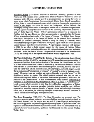 MATRIX 111- VOLUME TWO
Woodrow Wilson (1856-1924): President of Princeton University, governor of New
Jersey, and 28th president of the United States, Thomas Woodrow Wilson was a man of
enormous ability. He was a scholar as well as an adminstrator, and among the books he
wrote is one called Constitutional Government in the United States. For all his erudition,
Wilsonfailed to grasp the essentialfeature of the American System-that sovereipnv is
vested in the people. An elitist by nature and background, Wilson believed that
sovereigntybelongs 'hthe hands of the experts," and he was of course encouraged in this
belief by Colonel House (who is also discussed in this narrative), who became, curiously, a
kind of father figure to Wilson. Wilson's paternalism (elitism) was a weakness, the
Achilles' heel that gave House and others an opportunity to manipulate him. In Europe,
Wilson is remembered as founder of the League of Nations. The United States Senate,
objecting to participation in the League of Nations on the grounak that it involved a
surrender of national sovereignty, rehsed to ratify the Treaty of Versailles, which
established the League as part of the overall peace plan--a plan which also levied penalties
against Germany many felt were unwarranted. A separate peace was made with Germany
in 1921. In an effort to build popular support for the League of Nations, Wilson
undertook a strenuousnational speaking tour. He collapsed midway in the tour, and never
recovered. From the time of Wilson's collapse (1919) to the end of the administration
(1921), the country was in the capable hands of Edith Wilson, the president's wife.
The War of the Nations World War Q: In terms of the prevailing social theory (Social
Darwinism), the First World War was a grand test of firness and an important regulator of
populations (Malthus). Even the least involved of the nations, the United States, had 25%
of its male popualtion between 18 and 31 in uniform by the time of the armistice. From the
point of view of Colonel House and associates (global socialists), the war was ')xoof
unto the world" that nations, like individuals, are unprincipled, dark and dangerous, and
that a mechanism of 'International governance7'is 'kequired" in order to ' b t a i n world
peace." Of course, wars and conflicts are contrived in order to provide "proof" of this
definition of society to society. The global socialists achieved what they set out to
achieve--the League of Nations, a mechanism "international governance," which was the
precusor to the 'United Nations." It must be remembered alwaysthat the character ofan
institution is a reflection of the paradigmh) on which it is based A 'United Nations"
based on materialistic scientism is one thing (a world police organization); a 'United
Nations" based on the emerging. paradigm (scientific holism) would be a very diierent
organization, somethingmore on the order of a grand cultural and technological exchange
forum, and a mechanism for rebuilding beautzjid cultures (such as the Cambodian or
Tibetan culture)that were largely destroyed in our era.
The Great De~ression(1929-1941): The Great Depression was economic war. The
aggressors were the global socialists, who controlled key economic institutions (such as
the Federal Reserve), and the targets were any and all powefil people and enterprises
that stood in opposition (or potential opposition) to the program of global socialism. This
depression was the chief mechanism by which the United States was transformed from its
origrnal character (individualistic, egalitarian republicanism) into the current Warfare-
Welfare State.
 