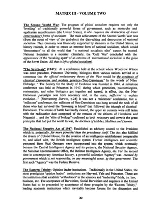 MATRIX I11 -VOLUME TWO
The Second World War: The program of global socialism requires not only the
'levelling" of traditionally powerfbl forms of government, such as monarchy and
egalitarian republicanism (the United States), it also requires the destruction of lesser
(intermediate)forms of socialism. The main achievement of the Second World War was
(from the point of view of the globalists) the discrediting and destruction of national
socialism. Nazi Germany was financially supported by elements in the United States, as
history records, in order to create an extreme form of national socialism, which would
'tiemonstrate" to all the world that " a national socialistic elite" cannot be trusted.
National Socialism is a monster. (Similarly, the 'Cold War" concluded with the
appearance of the 'breaking apart" of an extreme of international socialism in the guise
of the Sovet Union. All that is left is global socialism).
'The Svnthesis" (1947): At a conference held at the school where Woodrow Wilson
was once president, Princeton University, biologists from various nations arrived at a
consensus that the ofJicia1 evolutionary theory of the West would be the mthesis of
classical Darwinism and modem genetics--'Nee-Darwinism." In the words of Niles
Eldredge: " The Society for the Study of Evolution was founded in 1946. A milestone
conference was held at Princeton in 1947, during which geneticists, paleontologists,
systematists, and other biologists got together and agreed, in effect, that the Neo-
Darwinian paradigm was both necessary and, in the main, mfJicient to explain
evolution..." [Reinventing Darwin, p.281 It was not a 'inilestone" conference, but a
"millstone" conference; the millstone of Neo-Darwinism was hung around the neck of all
those who had survived the 'tlrowning in blood that followed the triumph of classical
Darwinism. The smoke of battle had hardly cleared, the upper air currents were still laden
with the radioactive dust composed of the remains of the citizens of Hiroshima and
Nagasaki ... and the "elite of biology" confirmed as both necessary and correct the great
principlesthat had put the world to war, the doctines of Hobbes,Malthus and Darwin.
The National Securitv Act of 1947: Established an advisory council to the President
which is, potentially,far more powerful than the presidency itselJ:The Act also fdfilled
the dream of Colonel House, for the creation of an intelligence establishment comparable
to, and allied with, the British intelligence system. Former intelligence and scientific
personnel from Nazi Germany were incorporated into the system, which eventually
became the Central Intelligence Agency and its partners, the National Security Agency,
the National Reconnaissance Office,the Defense Intelligence Agency, etc. For the second
time in contemporary American history, a powerfbl collective "Agency" was created by
government which is not responsible, in any meanin&l sense, that government. The
first such "Agency" was the Federal Reserve.
The Eastern Trinitv: Opinion leader institutions. Traditionally in the United States, the
most prestigious 'bpinion leader" institutions are Harvard, Yale and Princeton. These are
the institutionsthat establish"orthodoxies"in the sciences and 'leadership" fields, i.e. law,
business, etc. The acceptance of Darwinism, Social Darwinism and eugenics in the United
States had to be preceeded by acceptance of these princples by the 'Eastern Trinity,"
leading academic institutions which inevitably become forums for the discussion and
 