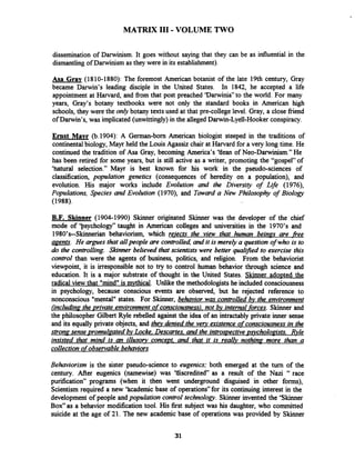 MATRIX I11 -VOLUME TWO
dissemination of Darwinism. It goes without saying that they can be as influential in the
dismantling of Darwinism as they were in its establishment).
Asa Gray (1810-1880): The foremost American botanist of the late 19th century, Gray
became Darwin's leading disciple in the United States. In 1842, he accepted a life
appointment at Harvard, and from that post preached 'Darwinia" to the world. For many
years, Gray's botany textbooks were not only the standard books in American high
schools, they were the only botany texts used at that pre-college level. Gray, a close friend
of Darwin's, was implicated (unwittingly)in the alleged Darwin-Lyell-Hookerconspiracy.
Ernst Mavr (b.1904): A Gexman-born American biologist steeped in the traditions of
continental biology, Mayr held the Louis Agassiz chair at Harvard for a very long time. He
continued the tradition of Asa Gray, becoming America's 'tiean of Neo-Darwinism." He
has been retired for some years, but is still active as a writer, promoting the "gospel" of
'hatural selection." Mayr is best known for his work in the pseudo-sciences of
classification, population genetics (consequences of heredity on a population), and
evolution. His major works include Evolution and the Diversity of Life (1976),
Populations, Species and Evolution (1970), and Taward a Nav Philosophy of Biology
(1988).
B.F. Skinner (1904-1990) Skinner originated Skinner was the developer of the chief
mode of 'psychology" taught in American colleges and universities in the 1970's and
1980's--Skimerim behaviorism, which reiects the view that human beings are fiee
agents. He argues that allpeople are controlled, and it is merely a question of who is to
do the controlling. Skinner believed that scientists were better qualzjied to exercise this
control than were the agents of business, politics, and religion. From the behaviorist
viewpoint, it is irresponsible not to try to control human behavior through science and
education. It is a major substrate of thought in the United States. Skinner adopted the
radical view that "mind"is mythical. Unlike the methodologists he included consciousness
in psychology, because conscious events are observed, but he rejected reference to
nonconscious "mental" states. For Skinner, behavior was controlled bv the environment
fincludin~the ~rivateenvironment ofconsciousness).not @v internal forces. Skinner and
the philosopher Gilbert Ryle rebelled against the idea of an intractably private inner sense
and its equally private objects, and thev denied the verv existence ofconsciousness in the
stronp sense vromulzated bv Lock Descartes. and the introspectivevsvcholoaists. Rvle
insisted that mind is an illusory concevt. and that it is really nothina more than a
collection ofobservable behaviors
Behaviorism is the sister pseudo-science to eugenics; both emerged at the turn of the
century. After eugenics (namewise) was 'tliscredited as a result of the Nazi " race
purification" programs (when it then went underground disguised in other forms),
Scientism required a new 'hcademic base of operations" for its continuing interest in the
development of people andpopulation control technology. Skinner invented the 'Skinner
Box" as a behavior modification tool. His first subject was his daughter, who committed
suicide at the age of 21. The new academic base of operations was provided by Skinner
 