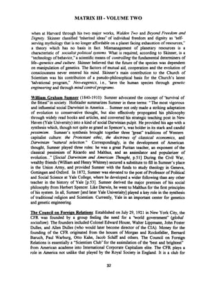 MATRIX 111-VOLUME TWO
when at Harvard through his two major works, Walden Two and Beyond Freedom and
Dignity. Skinner classified 'Inherited ideas" of individual freedom and dignity as 'Self-
serving mythology that is no longer affordableon a planet facing exhaustion of resources,"
a theory which has no basis in fact. Mismanagement of planetary resources is a
characteristic of socialistpolitical Jystems. What is required, according to Skinner, is a
"technology of behavior," a scientific means of controllingthe fbndarnental determiners of
life--genetics and culture. Skinner believed that the b r e of the species was dependent
on manipulation of genetics. The factors of mutual aid, cooperation and the evolution of
consciousness never entered his mind. Skinner's main contribution to the Church of
Scientism was his contribution of a pseudo-philosophical basis for the Church's latest
'Salvational program," Neo-eugenics, i.e., 'Save the human species through genetic
engineeringand through mindcontrolprograms.
William Graham Sumner (1840-1910): Surnner advocated the concept of 'Survival of
the fittest" in society. Hofstader summarizes Sumner in these terms: "The most vigorous
and influential social Darwinist in America ... Sumner not only made a striking adaptation
of evolution to conservative thought, but also effectively propogated his philosophy
through widely read books and articles, and converted his strategic teaching post in New
Haven (Yale University) into a kind of social Darwinian pulpit. He provided his age with a
synthesiswhich, though not quite as grand as Spencer's, was bolder in its stark and candid
pessimism. Sumner's synthesis brought together three 'beat" traditions of Western
capitalist culture: the Protestant ethic, the doctrines of classical economics, and
Darwinian "natural selection." Correspondingly, in the development of American
thought, Sumner played three roles: he was a great Puritan teacher, an exponent of the
classical pessimism of Ricardo and Malthus, and an assimilator and popularizer of
evolution..." [Social Darwinism and American Thought, p.511 During the Civil War,
wealthy fiiends (William and Henry Whitney) secured a substituteto fill in Sumner's place
in the Union Army, and provided Sumner with the fbnds to study theology in Geneva,
Gottingen and Oxford. In 1872, Sumner was elevated to the post of Professor of Political
and Social Science at Yale College, where he developed a wider followingthan any other
teacher in the history of Yale [p.53]. Sumner derived the major premises of his social
philosophy fsom Herbert Spencer. Like Darwin, he went to Malthus for the first principles
of his system. In all, Sumner [and later Yale Univerisity] played a key role in the synthesis
of traditional religion and Scientism. Currently, Yale in an important center for genetics
and genetic engineering.
The Council on Foreim Relations:Established on July 29, 1921in New York City, the
CFR was founded by a group feeling the need for a 'borld government" (global
socialism). The founders included Colonel Edward House, Walter Lippmann, John Foster
Dulles, and Allen Dulles (who would later become director of the CIA). Money for the
founding of the CFR originated fiom the houses of Morgan and Rockefeller, Bernard
Baruch, Paul Warburg, Otto Kahn, Jacob SchifT and others. The Council on Foreign
Relations is essentially a "Scientism Clubfor the assimilation of the 'best and brightest"
fiom American academe into International Corporate Capitalism elite. The CFR plays a
role in America not unlike that played by the Royal Society in England. It is a club for
 