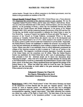 MATRIX I11 -VOLUME TWO
opinion leaders. Though it has no official connection to the federal government, most key
leadersin the government are members of the CFR.
Edward Mandell "Colonel"House (1858-1938): Colonel House was a Texas plutocrat
who blue~rintedthe conversion of the American Svstem to state socialism. He was the
'kingmaker" behind Woodrow Wilson, and for many years Wilson's chief advisor. House
was one of the most influential men in 20th century American history, and one of the most
shadowy. At the prompting of House, a direct line was established between the White
House (and the Colonel House) and British Intelligence, in the person of Sir William
Wiseman (1885-1962), and this connectionbecame the precursor of the OSS and the CIA.
Via this line, the British worked successfblly to influence the United States to enter the
First World War. A group of 'kxperts7'puttogether by House and called 'The Inquiry," a
precursor of the Council on Foreign Relations, accompanied Wilson to the peace
conference at Versailles. Colonel House also played a key role in the development and
passage of the Federal Reserve Act of 1913, which resulted in the transfer of control of
the money system (a public resource under the Constitution)to private banks. Supposedly,
the Federal Reserve System was established 'to stabilize the economy'kn economy that
in fact had been deliberately de-stabilized by those wishing to institute the Federal Reserve
System. Fifteen years after it was established, those in control deliberately precipitated the
collapse of the American economy in order to present an "I told you so" picture to the
American public. This triggered a worldwide economic depression. Currently, the people
of the United States owe the consortium over $4 trillion. When the Federal Reserve
System was established, the United States had no debt. Lack of understanding of these
basic principles is how the American people can be drawn into discussions about
'balancing the budget", when it fact all it would take to totally e l i t e the national debt
to the Federal Reserve would be to renationdue the Federal Reserve Systemunder United
States control. In his final years, Wilson repudiated House and regretted the passage of the
Federal Reserve Act. Wilson had killed that which he loved the most, the American
Republic, and that lcnowledge no doubt added to the great emotional agony President
Wilson endured in his last years.
SchematicGlossary for Chart#4
Key Figures, Philosophies in the rise of
Materialistic Scientism & Church of Scientism
Racial Science: (1880's-1945) "Racial science" in later 19thcentury Germany was based
on the declaration of Ernst Haeckel that the races are "separate species." Once the
concept of races as 'Separate species" was defined, the next step was to distinguish
between "progressive races" and "regressive races" (species), and then making "scientific"
recommendations regarding "eugenic improvement." One highly influential race scientist
was Alfred Jost, author of m e Right to Death (1865). The main thesis of the Jost book
was that the "final solution" to the 'population problem" is state control over human
 