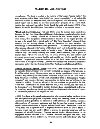 MATRIX I11 -VOLUME TWO
reproduction. The book is couched in the rhetoric of (Darwinian) "natural rights." The
state, accordingto Jost, has a "natural right" and "sacred responsibility" to kill undesirable
individuals in order to "keep the nation, the social organism, alive and healthy." This so-
called "right" was the basis for the "race purification" programs of the Third Reich.
Another key individual was Alfred Ploetz, Social Darwinist and founder (1904) of the
German Society for Racial Hygiene.Ploetz looked to Galton as his scientificmentor.
"Blood and Iron" Militarism: Not until 1860's were the German states unified into
Germany, by Karl Otto Eduard Leopold Bismark-Schonhausen, usually referred to simply
as "Bismark," (1815-1898). Bismark set the tone of the new German empire in 1862,
when he said, "Not by speeches and resolutions of majorities are the mighty problems of
the age to be solved, but by blood and iron." The "Iron Chancellor" originated these
measures for the working classes; it was the foundation for state socialism. His
methodology is sometimesreferred to as "paternalism." The Germany military at the turn
of the century, educated in the "school of Blood and Iron," took to SocialDarwinism like
tanks to battle (an appropriate parallel to "ducks to water.") One key military opinion
leader in early 20th century Germany was retired General Bernhardi, who is quoted in
chapter three: "If it were not for war, we should probably find that inferior and
degenerate races would overcome healthy and youthful ones of their wealth and their
numbers." The generative importance of war lies in this, that it causesselection, and thus
war becomes a biologrcal necessity. Combines race science with Bismarkian militaristic
paternalism, and we have the formulafor the Third Reich, personified in Adolph Hitler.
German-American Eu~enicsLiaison (1919-1939): Under the highly punitive terms of
the Versailles Treaty, Germany was physically contracted and stripped of her colonies. In
Social Damhistic terms, this contraction was not simply a punishment, it was a death
sentence.Any country [that subscribed to Malthusian beliefs] that did not "have room to
dump its surplus population," would perish. Blocked in terms of discharging its "surplus
population" into colonies, Germany was compelled to find an internal solution to the
"population problem." It was no alleviation that vast numbers had perished in the First
World War. The blood of the noblest had been shed, it was believed, and "the blood of
the degenerates" now threatened to inundate Germany. Race scientists found in America
the model they were looking for--the precedent of sterilization and other means of control
of "undesirable population" on a significant scale.
In 1923, Fritz Lenz, a German physician-geneticist who became a leading ideologue in the
Nazi race purification programs, complained bitterly that Germany, under the Weimar
Constitution (which prohibited the infliction of bodily alterations on humans), prevented
widespread use of vasectomy techniques, and that Germany had nothing to match the
eugenics research institutions in England and the United States. During the 1920's and
1930's, there was a significant flow of eugenics information from the United States to
Germany, which was later used by Hitler to provide his genocidal programs with the
appearance of scientific legitimacy. Eugenics was not simply a German interest, so the
propaganda machine declared, it is a "science" practiced throughout the world. Best
references are the oft-cited Laon book, The Nazi Doctors, and Stefen Kuhl's The Nazi
 