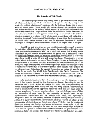 MATRIX I11 - VOLUME TWO
The Premise of This Work
I am sure most people wonder why nothing seemsto get better in daily life, despite
all efforts made by those with the best intentions. People wonder why voting doesn't
work, why political solutions don't work and why the death and disease rate in society
keeps on getting worse. People wonder why wars are fought, why seemingly innocent
men, women and children die, and why society seemsto be getting more and more violent,
chaotic and authoritarian. People wonder about the profision of control freaks and the
idea of personal fieedom and its apparent erosion. People wonder if all of this reflects a
chaotic progression of events or .... if it is being done in accordance with a plan that is
somehow intentional. People wonder if there is a basis for everything that is being done in
the world today. People wonder if the plan for everything happening is political,
ideological or conceptual, and what lies behind all of it on the deepest levels of thought.
So did I. Up until now, it has not been possible to probe deep enough to uncover
the basic ideas behind what is happening, the premises that control the reality picture that
those who maintain themselves as "elite" use to justifj7 their actions. It is a reality picture
that is based onfalse premises andfalse science, and people need to be educated so that
the unmasking of the uale horse will induce its dis~lacement,allowing all of us to proceed
into a better world, a better life style and an evolving future. Violent action is not an
oution. Violent action makes you one of them. Conscious, focused action in doing what
you prefer to do in an evolving direction, rather than trying to stamp out what you do not
prefer, will simply and completely displace the old paradigm. Elitists will no longer be able
to pull the wool over the eyes of an awakened planet, a planet ready to evolve and join the
rest of the universe. Elitism is on the way out. Cooperation and mutual aid is on the way
in. We do not need a One World Order. We do need a One World Communitv. The
former will insure our extinction. The latter will mean our collective survival. It is not
idealism. It is a realism that is patterned after nature and the universe. There is no option,
After the initial section in the book describing how and why things got to this
point, it then becomes the task to show how current planetary happenings fit into the
framework and to prove, beyond any shadow of a doubt, that those perpetrating the
current cultural paradigm know exactly what they were doing and did it intentionally in
order to implement the current suppressive framework which they have thrust upon the
planetary population. The current paradigm reflects a long period of suppression of ideas
and substitution of those ideas for ones promoting an agenda based on ego
aggrandizement, identification with the physical body, image, and psychological
manipulation based on fear, security, sensation and power. Reading the first volume of
Matrix 111 is a prerequisite to this second volume, otherwise you will not achieve a total
understanding of what is being put forth in this volume. We'll show you the premise and
the thought patterns, then the data. You're smart enough to put them together. It will take
about three generationsto straighten the planet out after the current paradigm is displaced.
Let us all work together to build a better world for our children and generations to come;
generationsthat are not separate fiom themselvesor the universe of which they are a part.
 