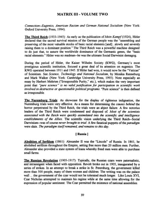 MATRIX I11 -VOLUME TWO
Connection-Eugenics, American Racism and German National Socialism (New York:
Oxford University Press, 1994).
The Third Reich (1933-1945): As early as the publication of Mein Kampf (1924), Hitler
declared that the sacred survival mission of the German people was the "assembling and
preserving of the most valuable stocks of basic racial elements [and]...slowly and severely
raising them to a dominant position." The Third Reich was a powefil machine designed
to do just that, to assure the worldwide dominance of the Germanic genes, the "basic
racial elements." Hitler was no madman--he was the ultimate Social Darwinist demagog.
During the period of Hitler, the Kaiser Wilhelm Society (KWG), Germany's most
prestigious scientific institution, focused a great deal of its attention on eugenics. The
KWG operated between 1911and 1945.If Hitler had won, it would now be the "Vatican"
of Scientism. See Science, Technology and National Socialism, by Monika Renneburg
and Mark Walker (New York: Cambridge University Press, 1993). Note especially an
essay by Herbert Mehrten ("Irresponsible Purity," etc.), which makes the very important
point that "pure science" is no valid justification for participation in scientrfic work
involved in destructive or questionablepoliticalprograms. "Pure science" is then defined
as irresponsible.
The Nuremburg Trials: As showcase for the display of righteous indignation, the
Nuremburg trials were very effective. As a means for determining the causes behind the
horror perpetrated by the Third Reich, the trials were an abject failure. A few notorius
leaders of the Third Reich were condemned and disposed of. Most of the scientists
associated with the Reich were quickly assimilated into the scienrific and intelligence
establishments of the Allies. The scientific vision underlying the Third Reich--Social
Darwinism--was of coursenever brought to trial. A few fanatical puppets of thep d g m
were slain. Theparadigm itself remained, and remains to this LAZY.
[ Russia ]
Abolition of Serfdom (1861): Alexander 11 was the "Lincoln" of Russia. In 1861, he
abolished serfdom throughout the Empire, setting fiee more than 20 million men. Further,
Alexander also provided a state system of loans whereby fieed men were able to purchase
small fanns.
The Russian Revolution (1905-1917): Typically, the Russian czars were paternalistic,
and intransigent when faced with opposition. Revolt broke out in 1905, inaugurated by a
series of strikes. In an attempt to break a strike in St. Petersburg, the government killed
more than 500 people, many of them women and children. The writing was on the palace
wall ... the government of the czar would not be tolerated much longer. Like Louis XVI,
Czar Nicholas attempted to maintain his regime while at the same time allowing for the
expression of popular sentiment.The Czar permitted the existenceof national assemblies.
 