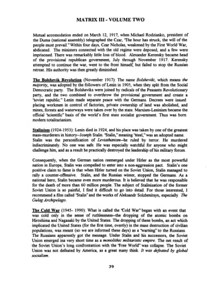 MATRIX I11 -VOLUME TWO
Mutual accomodation ended on March 12, 1917, when Michael Rodzianko, president of
the Duma (national assembly) telegraphed the Czar, 'The hour has struck, the will of the
people must prevail."Within four days, Czar Nicholas, weakened by the First World War,
abdicated. The ministers connected with the old regime were deposed, and a few were
imprisoned. There was remarkably little loss of blood. Alexander Kerensky became head
of the provisional republican government, July through November 1917. Kerensky
attempted to continue the war, went to the front himself, but failed to stop the Russian
retreat. His authoritywas then greatly diminished.
The Bolshevik Revolution (November 1917): The name Bolshevik, which means the
majority, was adopted by the followers of Lenin in 1905, when they split from the Social
Democratic party. The Bolsheviks were joined by radicals of the Peasants Revolutionary
party, and the two combined to overthrow the provisional government and create a
'Soviet republic." Lenin made separate peace with the Germans. Decrees were issued
placing workmen in control of factories, private ownership of land was abolished, and
mines, forests and waterwayswere taken over by the state. Marxism-Leninismbecame the
official 'Scientific" basis of the world's first state socialist government. Thus was born
modem totalitarianism.
Stalinism (1924-1953):Lenin died in 1924, and his place was taken by one of the greatest
mass-murderers in history-Joseph Stalin.'Stalih," meaning 'Steel," was an adopted name.
Stalin was the personification of Leviathanism--he ruled by terror. He murdered
indiscriminately. No one was safe. He was especially watcfil for anyone who might
challengehim, and as a result he practically destroyed the leadershipof his military forces.
Consequently, when the German nation reemerged under Hitler as the most powerfbl
nation in Europe, Stalin was compelled to enter into a non-aggression pact. Stalin's one
positive claim to fame is that when Hitler turned on the Soviet Union, Stalin managed to
rally a counter-offensive. Stalin, and the Russian winter, stopped the Germans.As a
national hero, Stalin became even more murderous. It is believed that he was responsible
for the death of more than 60 million people. The subject of Stalinization of the former
Soviet Union is so painful, I find it difficult to go into detail. For those interested, I
recommend a film called 'Stalin" and the works of Aleksandr Sohhenitsyn, especially R e
GulagArchipelago.
The Cold War (1945- 1990): What is called the 'Cold War" began with an event that
was cold only in the sense of ~thk!S~ne~~-thedropping of the atomic bombs on
Hiroshima and Nagasaki by the United States. The dropping of these bombs, an act which
implicated the United States (for the first time, overtly) in the mass destruction of civilian
populations, was meant (so we are informed these days) as a 'barning" to the Russians.
The Russians apparently got the message. Under Stalin and his successors, the Soviet
Union emerged ina very short time as a monolithic militaristic empire. The net result of
the Soviet Union's long confrontattion with the 'Free World"was collapse. The Soviet
Union was not defeated by America, as a great many think. It was defeated by global
socialism.
 