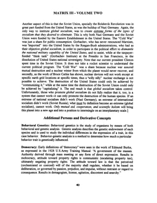 MATRIX I11 -VOLUME TWO
Another aspect of this is that the Soviet Union, specially the Bolshevik Revolution was in
great part fbnded from the United States, as was the buildup of Nazi Germany. Again, the
only way to institute global socialism, was to create extreme forms of the ypes of
socialism that they desired to eliminate.This is why both Nazi Germany and the Soviet
Union were fbnded by the Eastern Establishment in the United States. The "Cold War"
was just a sham for public consumption. Gorbachev, who has never renounced Mamism,
was 'imported" into the United States by the Reagan-Bush administrations, who had as
their objective global socialism, in order to participate in the political effort to dismantle
the national military capablity of the United States, and to assist, while at the taxpayer-
fbnded "think tank (Gorbachev Institute) at the Presidio in San Francisco, in the
dissolution of United States national sovereignty.Note that our current president Clinton
spent time in the Soviet Union. It does not take a rocket scientist to understand the
current political program. The 'Cold War" was a sham because nuclear war assured
mutual destruction and a nuclear winter from which the planet would never recover, and
secondly, as the work of Bruce Cathie has shown, nuclear devices will not work except at
specific earth grid locations at specific times, thus a 'billy nilly" nuclear exchange is not
possible to achieve. The destruction of the United States could only be achieved by
"communizing it," while at the same time the destruction of the Soviet Union could only
be achieved by "capitalizing" it. The end result is that global socialism takes control.
Unfortunately, those who promote global socialism do not hlly realize that it, too, is a
system that cannot work--it can only promote the destruction of the human species. If an
extreme of national socialism didn't work (Nazi Germany), an extreme of international
socialism didn't work (Soviet Russia), what must by definition become an extreme (global
socialism), cannot work. Only mutual aid, cooperation, and scientific holism will bring
this planet into a new age and into a position to intermingle on an interplanetary scale.]
Additional Persons and Derivative Concepts
Behavioral Genetics: Behavioral genetics is the study of organisms by means of both
behavioral and genetic analysis. Genetic analysisdescribesthe genetic endowment of each
species and is used to study the individual differences in the expression of a trait, in this
case behavior. Behavior-genetic analysisis a method to determinehow much a particular
behavior trait is geneticallyinfluenced.
Democracy: Early definitions of 'tlemocracy" were seen in the work of Edmund Burke,
as expressed in the 1928 U.S.Army Training Manual: 'A government of the masses.
Authority derived through mass meeting or any form of direct expression. Results in
mobocracy, attitude toward property rights is communistic (escalating property tax),
ultimately negating property rights. The attitude toward law is that the perceived
(orchestrated or coerced) will of the majority shall regulate, whether it be based on
deliberation, or governed by passion, prejudice, and impulse, without restraint or regard to
consequence.Results in demagogism, license, agitation, discontent and anarchy."
 